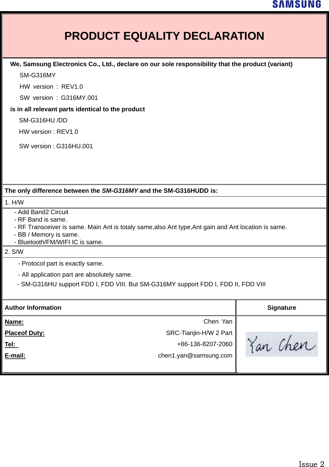  Issue 2 PRODUCT EQUALITY DECLARATION We, Samsung Electronics Co., Ltd., declare on our sole responsibility that the product (variant) SM-G316MY HW version : REV1.0 SW version : G316MY.001 is in all relevant parts identical to the product SM-G316HU /DDHW version : REV1.0 SW version : G316HU.001   The only difference between the SM-G316MY and the SM-G316HU/DD  is:  1. H/W - Add Band2 Circuit - RF Band is same. - RF Transceiver is same. Main Ant is totaly same,also Ant type,Ant gain and Ant location is same.- BB / Memory is same. - Bluetooth/FM/WIFI IC is same. 2. S/W - Protocol part is exactly same. - All application part are absolutely same. - SM-G316HU support FDD I, FDD VIII. But SM-G316MY support FDD I, FDD II, FDD VIII  Author Information  Signature Name:  Chen Yan Placeof Duty:  SRC-Tianjin-H/W 2 PartTel:   +86-136-8207-2060E-mail:  chen1.yan@samsung.com  