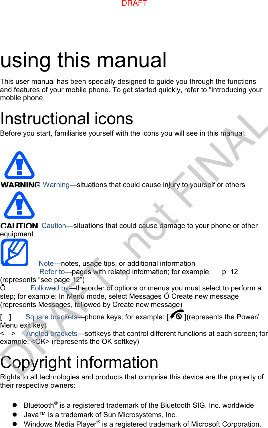 using this manual This user manual has been specially designed to guide you through the functions and features of your mobile phone. To get started quickly, refer to “introducing your mobile phone, Instructional icons Before you start, familiarise yourself with the icons you will see in this manual: Warning—situations that could cause injury to yourself or others Caution—situations that could cause damage to your phone or other equipment Note—notes, usage tips, or additional information     Refer to—(represents “see page 12”) Õ      Followed by—the order of options or menus you must select to perform a step; for example: In Menu mode, select Messages Õ Create new message (represents Messages, followed by Create new message) [    ]    Square brackets—phone keys; for example: [ ](represents the Power/ Menu exit key) &lt;    &gt;    Angled brackets—softkeys that control different functions at each screen; for example: &lt;OK&gt; (represents the OK softkey) Copyright information Rights to all technologies and products that comprise this device are the property of their respective owners: Bluetooth® is a registered trademark of the Bluetooth SIG, Inc. worldwideJava™ is a trademark of Sun Microsystems, Inc.Windows Media Player® is a registered trademark of Microsoft Corporation.DRAFTDRAFT, not FINAL