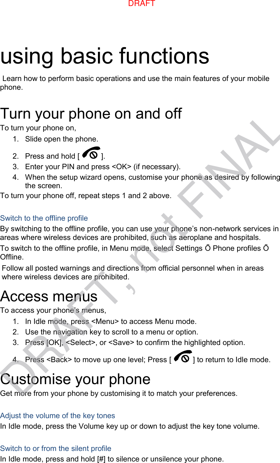using basic functions  Learn how to perform basic operations and use the main features of your mobile phone.    Turn your phone on and off To turn your phone on, 1.  Slide open the phone. 2.  Press and hold [ ]. 3.  Enter your PIN and press &lt;OK&gt; (if necessary). 4.  When the setup wizard opens, customise your phone as desired by following the screen. To turn your phone off, repeat steps 1 and 2 above.  Switch to the offline profile By switching to the offline profile, you can use your phone’s non-network services in areas where wireless devices are prohibited, such as aeroplane and hospitals. To switch to the offline profile, in Menu mode, select Settings Õ Phone profiles Õ Offline. Follow all posted warnings and directions from official personnel when in areas where wireless devices are prohibited. Access menus To access your phone’s menus, 1.  In Idle mode, press &lt;Menu&gt; to access Menu mode. 2.  Use the navigation key to scroll to a menu or option. 3.  Press [OK], &lt;Select&gt;, or &lt;Save&gt; to confirm the highlighted option. 4.  Press &lt;Back&gt; to move up one level; Press [ ] to return to Idle mode. Customise your phone Get more from your phone by customising it to match your preferences.  Adjust the volume of the key tones In Idle mode, press the Volume key up or down to adjust the key tone volume.  Switch to or from the silent profile In Idle mode, press and hold [#] to silence or unsilence your phone. DRAFTDRAFT, not FINAL