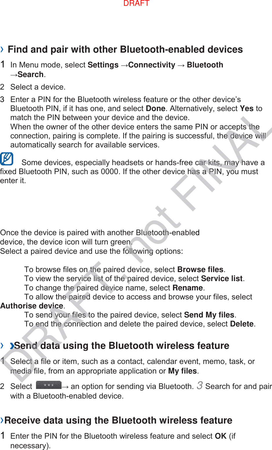 › Find and pair with other Bluetooth-enabled devices   1  In Menu mode, select Settings →Connectivity → Bluetooth →Search.   2  Select a device.   3  Enter a PIN for the Bluetooth wireless feature or the other device’s Bluetooth PIN, if it has one, and select Done. Alternatively, select Yes to match the PIN between your device and the device.   When the owner of the other device enters the same PIN or accepts the connection, pairing is complete. If the pairing is successful, the device will automatically search for available services.     Some devices, especially headsets or hands-free car kits, may have a fixed Bluetooth PIN, such as 0000. If the other device has a PIN, you must enter it.   Once the device is paired with another Bluetooth-enabled device, the device icon will turn green. Select a paired device and use the following options:    To browse files on the paired device, select Browse files.     To view the service list of the paired device, select Service list.     To change the paired device name, select Rename.    To allow the paired device to access and browse your files, select Authorise device.     To send your files to the paired device, select Send My files.     To end the connection and delete the paired device, select Delete.    ›  Send data using the Bluetooth wireless feature   1  Select a file or item, such as a contact, calendar event, memo, task, or media file, from an appropriate application or My files.   2  Select  → an option for sending via Bluetooth. 3 Search for and pair with a Bluetooth-enabled device.   ›Receive data using the Bluetooth wireless feature   1  Enter the PIN for the Bluetooth wireless feature and select OK (if necessary).   DRAFTDRAFT, not FINAL