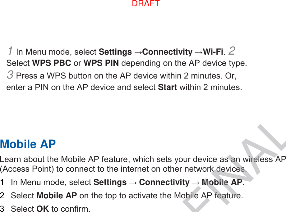 1 In Menu mode, select Settings →Connectivity →Wi-Fi. 2 Select WPS PBC or WPS PIN depending on the AP device type. 3 Press a WPS button on the AP device within 2 minutes. Or, enter a PIN on the AP device and select Start within 2 minutes.       Mobile AP   Learn about the Mobile AP feature, which sets your device as an wireless AP (Access Point) to connect to the internet on other network devices.   1  In Menu mode, select Settings → Connectivity → Mobile AP.   2  Select Mobile AP on the top to activate the Mobile AP feature.   3  Select OK to confirm.    DRAFTDRAFT, not FINAL
