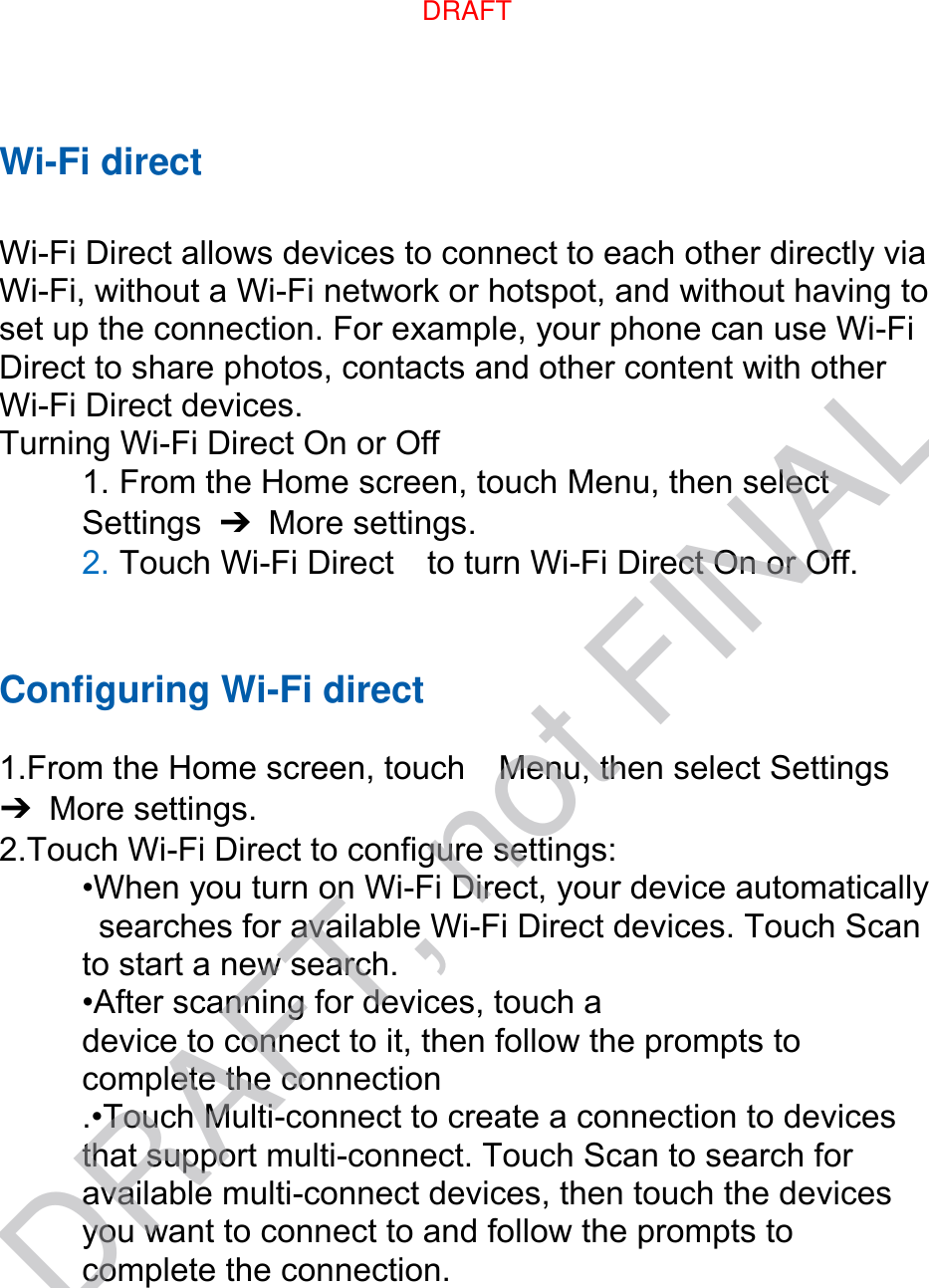 Wi-Fi direct  Wi-Fi Direct allows devices to connect to each other directly via Wi-Fi, without a Wi-Fi network or hotspot, and without having to set up the connection. For example, your phone can use Wi-Fi Direct to share photos, contacts and other content with other Wi-Fi Direct devices.   Turning Wi-Fi Direct On or Off 1. From the Home screen, touch Menu, then select   Settings  ➔  More settings. 2. Touch Wi-Fi Direct    to turn Wi-Fi Direct On or Off.   Configuring Wi-Fi direct    1.From the Home screen, touch    Menu, then select Settings ➔  More settings. 2.Touch Wi-Fi Direct to configure settings:   •When you turn on Wi-Fi Direct, your device automatically   searches for available Wi-Fi Direct devices. Touch Scan   to start a new search. •After scanning for devices, touch a   device to connect to it, then follow the prompts to   complete the connection .•Touch Multi-connect to create a connection to devices that support multi-connect. Touch Scan to search for available multi-connect devices, then touch the devices you want to connect to and follow the prompts to complete the connection.DRAFTDRAFT, not FINAL