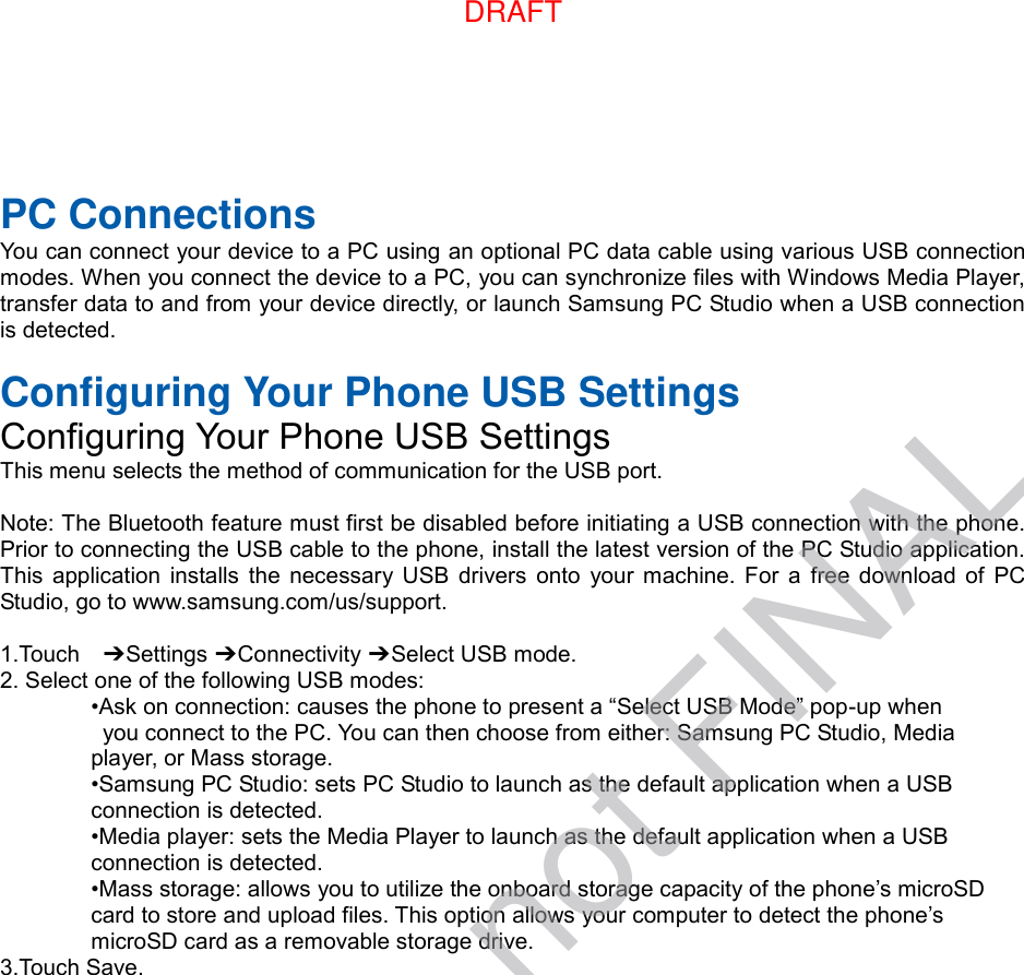  PC Connections You can connect your device to a PC using an optional PC data cable using various USB connection modes. When you connect the device to a PC, you can synchronize files with Windows Media Player, transfer data to and from your device directly, or launch Samsung PC Studio when a USB connection is detected.  Configuring Your Phone USB Settings Configuring Your Phone USB Settings This menu selects the method of communication for the USB port.  Note: The Bluetooth feature must first be disabled before initiating a USB connection with the phone. Prior to connecting the USB cable to the phone, install the latest version of the PC Studio application. This  application  installs the necessary USB  drivers  onto  your  machine.  For  a  free download  of  PC Studio, go to www.samsung.com/us/support.  1.Touch    ➔ Settings ➔ Connectivity ➔ Select USB mode. 2. Select one of the following USB modes: •Ask on connection: causes the phone to present a “Select USB Mode” pop-up when   you connect to the PC. You can then choose from either: Samsung PC Studio, Media   player, or Mass storage. •Samsung PC Studio: sets PC Studio to launch as the default application when a USB   connection is detected. •Media player: sets the Media Player to launch as the default application when a USB   connection is detected. •Mass storage: allows you to utilize the onboard storage capacity of the phone’s microSD   card to store and upload files. This option allows your computer to detect the phone’s   microSD card as a removable storage drive. 3.Touch Save.DRAFTDRAFT, not FINAL