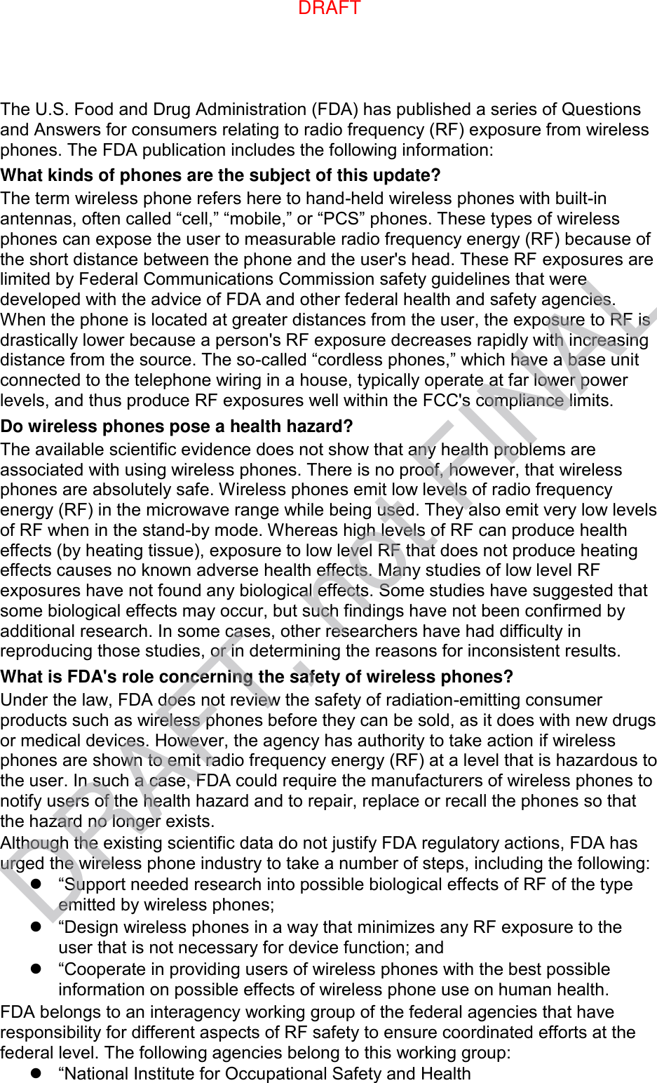 The U.S. Food and Drug Administration (FDA) has published a series of Questions and Answers for consumers relating to radio frequency (RF) exposure from wireless phones. The FDA publication includes the following information: What kinds of phones are the subject of this update? The term wireless phone refers here to hand-held wireless phones with built-in antennas, often called “cell,” “mobile,” or “PCS” phones. These types of wireless phones can expose the user to measurable radio frequency energy (RF) because of the short distance between the phone and the user&apos;s head. These RF exposures are limited by Federal Communications Commission safety guidelines that were developed with the advice of FDA and other federal health and safety agencies. When the phone is located at greater distances from the user, the exposure to RF is drastically lower because a person&apos;s RF exposure decreases rapidly with increasing distance from the source. The so-called “cordless phones,” which have a base unit connected to the telephone wiring in a house, typically operate at far lower power levels, and thus produce RF exposures well within the FCC&apos;s compliance limits. Do wireless phones pose a health hazard? The available scientific evidence does not show that any health problems are associated with using wireless phones. There is no proof, however, that wireless phones are absolutely safe. Wireless phones emit low levels of radio frequency energy (RF) in the microwave range while being used. They also emit very low levels of RF when in the stand-by mode. Whereas high levels of RF can produce health effects (by heating tissue), exposure to low level RF that does not produce heating effects causes no known adverse health effects. Many studies of low level RF exposures have not found any biological effects. Some studies have suggested that some biological effects may occur, but such findings have not been confirmed by additional research. In some cases, other researchers have had difficulty in reproducing those studies, or in determining the reasons for inconsistent results. What is FDA&apos;s role concerning the safety of wireless phones? Under the law, FDA does not review the safety of radiation-emitting consumer products such as wireless phones before they can be sold, as it does with new drugs or medical devices. However, the agency has authority to take action if wireless phones are shown to emit radio frequency energy (RF) at a level that is hazardous to the user. In such a case, FDA could require the manufacturers of wireless phones to notify users of the health hazard and to repair, replace or recall the phones so that the hazard no longer exists. Although the existing scientific data do not justify FDA regulatory actions, FDA has urged the wireless phone industry to take a number of steps, including the following:  “Support needed research into possible biological effects of RF of the type emitted by wireless phones;  “Design wireless phones in a way that minimizes any RF exposure to the user that is not necessary for device function; and  “Cooperate in providing users of wireless phones with the best possible information on possible effects of wireless phone use on human health. FDA belongs to an interagency working group of the federal agencies that have responsibility for different aspects of RF safety to ensure coordinated efforts at the federal level. The following agencies belong to this working group:  “National Institute for Occupational Safety and Health DRAFTDRAFT, not FINAL