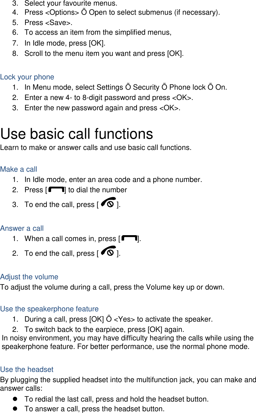 3.  Select your favourite menus. 4.  Press &lt;Options&gt; Õ Open to select submenus (if necessary). 5.  Press &lt;Save&gt;. 6.  To access an item from the simplified menus, 7.  In Idle mode, press [OK]. 8.  Scroll to the menu item you want and press [OK].  Lock your phone 1.  In Menu mode, select Settings Õ Security Õ Phone lock Õ On. 2.  Enter a new 4- to 8-digit password and press &lt;OK&gt;. 3.  Enter the new password again and press &lt;OK&gt;.  Use basic call functions Learn to make or answer calls and use basic call functions.  Make a call 1.  In Idle mode, enter an area code and a phone number. 2.  Press [ ] to dial the number 3.  To end the call, press [ ].    Answer a call 1.  When a call comes in, press [ ]. 2.  To end the call, press [ ].  Adjust the volume To adjust the volume during a call, press the Volume key up or down.  Use the speakerphone feature 1.  During a call, press [OK] Õ &lt;Yes&gt; to activate the speaker. 2.  To switch back to the earpiece, press [OK] again. In noisy environment, you may have difficulty hearing the calls while using the speakerphone feature. For better performance, use the normal phone mode.  Use the headset By plugging the supplied headset into the multifunction jack, you can make and answer calls:   To redial the last call, press and hold the headset button.   To answer a call, press the headset button. 