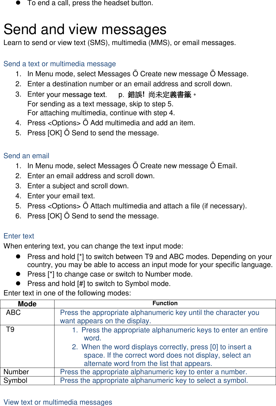   To end a call, press the headset button.  Send and view messages Learn to send or view text (SMS), multimedia (MMS), or email messages.  Send a text or multimedia message 1.  In Menu mode, select Messages Õ Create new message Õ Message. 2.  Enter a destination number or an email address and scroll down. 3.  Enter  錯誤!  尚未定義書籤。 For sending as a text message, skip to step 5. For attaching multimedia, continue with step 4. 4.  Press &lt;Options&gt; Õ Add multimedia and add an item. 5.  Press [OK] Õ Send to send the message.  Send an email 1.  In Menu mode, select Messages Õ Create new message Õ Email. 2.  Enter an email address and scroll down. 3.  Enter a subject and scroll down. 4.  Enter your email text. 5.  Press &lt;Options&gt; Õ Attach multimedia and attach a file (if necessary). 6.  Press [OK] Õ Send to send the message.  Enter text When entering text, you can change the text input mode:   Press and hold [*] to switch between T9 and ABC modes. Depending on your country, you may be able to access an input mode for your specific language.   Press [*] to change case or switch to Number mode.   Press and hold [#] to switch to Symbol mode. Enter text in one of the following modes: Mode Function ABC Press the appropriate alphanumeric key until the character you want appears on the display. T9 1.  Press the appropriate alphanumeric keys to enter an entire word. 2.  When the word displays correctly, press [0] to insert a space. If the correct word does not display, select an alternate word from the list that appears. Number Press the appropriate alphanumeric key to enter a number. Symbol Press the appropriate alphanumeric key to select a symbol.  View text or multimedia messages 