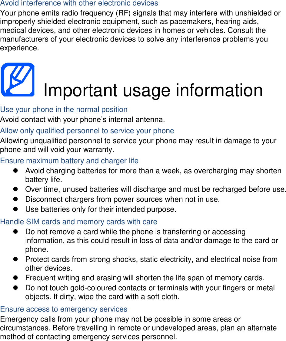 Avoid interference with other electronic devices Your phone emits radio frequency (RF) signals that may interfere with unshielded or improperly shielded electronic equipment, such as pacemakers, hearing aids, medical devices, and other electronic devices in homes or vehicles. Consult the manufacturers of your electronic devices to solve any interference problems you experience.    Important usage information Use your phone in the normal position Avoid contact with your phone’s internal antenna. Allow only qualified personnel to service your phone Allowing unqualified personnel to service your phone may result in damage to your phone and will void your warranty. Ensure maximum battery and charger life   Avoid charging batteries for more than a week, as overcharging may shorten battery life.   Over time, unused batteries will discharge and must be recharged before use.   Disconnect chargers from power sources when not in use.   Use batteries only for their intended purpose. Handle SIM cards and memory cards with care   Do not remove a card while the phone is transferring or accessing information, as this could result in loss of data and/or damage to the card or phone.   Protect cards from strong shocks, static electricity, and electrical noise from other devices.   Frequent writing and erasing will shorten the life span of memory cards.   Do not touch gold-coloured contacts or terminals with your fingers or metal objects. If dirty, wipe the card with a soft cloth. Ensure access to emergency services Emergency calls from your phone may not be possible in some areas or circumstances. Before travelling in remote or undeveloped areas, plan an alternate method of contacting emergency services personnel.     