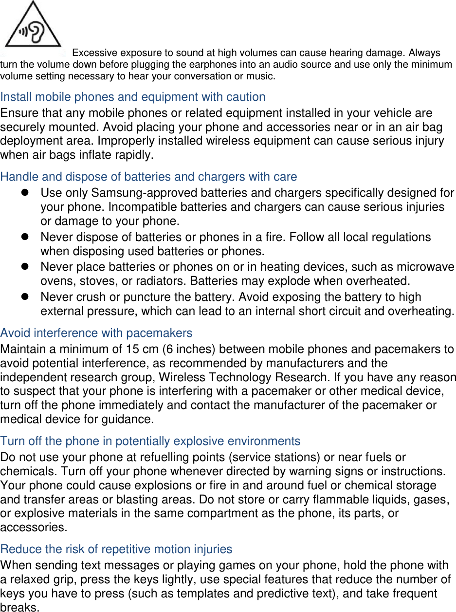  Excessive exposure to sound at high volumes can cause hearing damage. Always turn the volume down before plugging the earphones into an audio source and use only the minimum volume setting necessary to hear your conversation or music. Install mobile phones and equipment with caution Ensure that any mobile phones or related equipment installed in your vehicle are securely mounted. Avoid placing your phone and accessories near or in an air bag deployment area. Improperly installed wireless equipment can cause serious injury when air bags inflate rapidly. Handle and dispose of batteries and chargers with care   Use only Samsung-approved batteries and chargers specifically designed for your phone. Incompatible batteries and chargers can cause serious injuries or damage to your phone.   Never dispose of batteries or phones in a fire. Follow all local regulations when disposing used batteries or phones.   Never place batteries or phones on or in heating devices, such as microwave ovens, stoves, or radiators. Batteries may explode when overheated.   Never crush or puncture the battery. Avoid exposing the battery to high external pressure, which can lead to an internal short circuit and overheating. Avoid interference with pacemakers Maintain a minimum of 15 cm (6 inches) between mobile phones and pacemakers to avoid potential interference, as recommended by manufacturers and the independent research group, Wireless Technology Research. If you have any reason to suspect that your phone is interfering with a pacemaker or other medical device, turn off the phone immediately and contact the manufacturer of the pacemaker or medical device for guidance. Turn off the phone in potentially explosive environments Do not use your phone at refuelling points (service stations) or near fuels or chemicals. Turn off your phone whenever directed by warning signs or instructions. Your phone could cause explosions or fire in and around fuel or chemical storage and transfer areas or blasting areas. Do not store or carry flammable liquids, gases, or explosive materials in the same compartment as the phone, its parts, or accessories. Reduce the risk of repetitive motion injuries When sending text messages or playing games on your phone, hold the phone with a relaxed grip, press the keys lightly, use special features that reduce the number of keys you have to press (such as templates and predictive text), and take frequent breaks.  