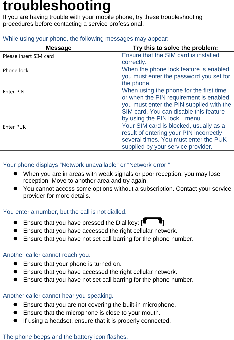 troubleshooting If you are having trouble with your mobile phone, try these troubleshooting procedures before contacting a service professional. While using your phone, the following messages may appear: Message Try this to solve the problem: Please insert SIM card Ensure that the SIM card is installed correctly. Phone lock When the phone lock feature is enabled, you must enter the password you set for the phone. Enter PIN When using the phone for the first time or when the PIN requirement is enabled, you must enter the PIN supplied with the SIM card. You can disable this feature by using the PIN lock   menu. Enter PUK Your SIM card is blocked, usually as a result of entering your PIN incorrectly several times. You must enter the PUK supplied by your service provider.    Your phone displays “Network unavailable” or “Network error.”  When you are in areas with weak signals or poor reception, you may lose reception. Move to another area and try again.  You cannot access some options without a subscription. Contact your service provider for more details.  You enter a number, but the call is not dialled.  Ensure that you have pressed the Dial key: [ ].  Ensure that you have accessed the right cellular network.  Ensure that you have not set call barring for the phone number.  Another caller cannot reach you.  Ensure that your phone is turned on.  Ensure that you have accessed the right cellular network.  Ensure that you have not set call barring for the phone number.  Another caller cannot hear you speaking.  Ensure that you are not covering the built-in microphone.  Ensure that the microphone is close to your mouth.  If using a headset, ensure that it is properly connected.  The phone beeps and the battery icon flashes. 