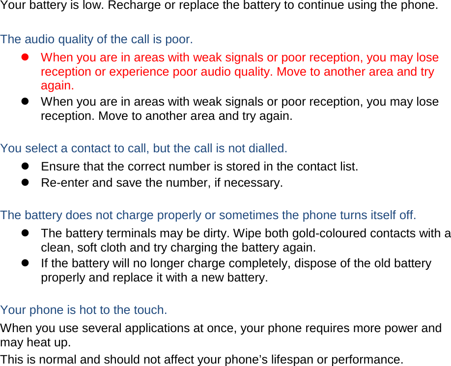 Your battery is low. Recharge or replace the battery to continue using the phone.  The audio quality of the call is poor.  When you are in areas with weak signals or poor reception, you may lose reception or experience poor audio quality. Move to another area and try again.  When you are in areas with weak signals or poor reception, you may lose reception. Move to another area and try again.  You select a contact to call, but the call is not dialled.  Ensure that the correct number is stored in the contact list.  Re-enter and save the number, if necessary.  The battery does not charge properly or sometimes the phone turns itself off.  The battery terminals may be dirty. Wipe both gold-coloured contacts with a clean, soft cloth and try charging the battery again.  If the battery will no longer charge completely, dispose of the old battery properly and replace it with a new battery.  Your phone is hot to the touch. When you use several applications at once, your phone requires more power and may heat up. This is normal and should not affect your phone’s lifespan or performance.                   