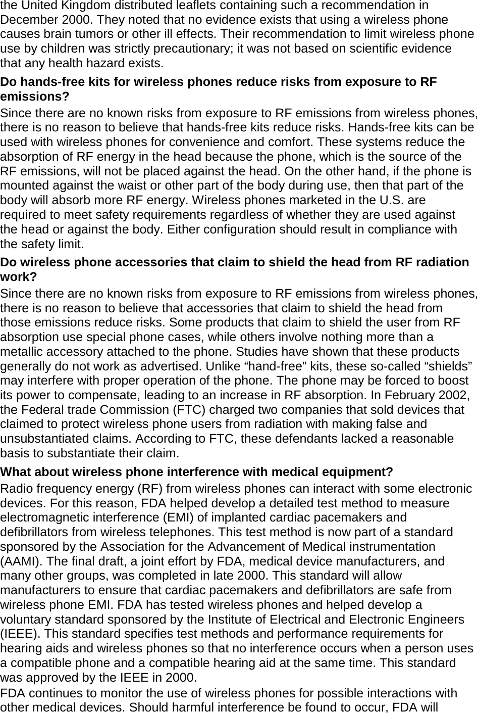 the United Kingdom distributed leaflets containing such a recommendation in December 2000. They noted that no evidence exists that using a wireless phone causes brain tumors or other ill effects. Their recommendation to limit wireless phone use by children was strictly precautionary; it was not based on scientific evidence that any health hazard exists.   Do hands-free kits for wireless phones reduce risks from exposure to RF emissions? Since there are no known risks from exposure to RF emissions from wireless phones, there is no reason to believe that hands-free kits reduce risks. Hands-free kits can be used with wireless phones for convenience and comfort. These systems reduce the absorption of RF energy in the head because the phone, which is the source of the RF emissions, will not be placed against the head. On the other hand, if the phone is mounted against the waist or other part of the body during use, then that part of the body will absorb more RF energy. Wireless phones marketed in the U.S. are required to meet safety requirements regardless of whether they are used against the head or against the body. Either configuration should result in compliance with the safety limit. Do wireless phone accessories that claim to shield the head from RF radiation work? Since there are no known risks from exposure to RF emissions from wireless phones, there is no reason to believe that accessories that claim to shield the head from those emissions reduce risks. Some products that claim to shield the user from RF absorption use special phone cases, while others involve nothing more than a metallic accessory attached to the phone. Studies have shown that these products generally do not work as advertised. Unlike &ldquo;hand-free&rdquo; kits, these so-called &ldquo;shields&rdquo; may interfere with proper operation of the phone. The phone may be forced to boost its power to compensate, leading to an increase in RF absorption. In February 2002, the Federal trade Commission (FTC) charged two companies that sold devices that claimed to protect wireless phone users from radiation with making false and unsubstantiated claims. According to FTC, these defendants lacked a reasonable basis to substantiate their claim. What about wireless phone interference with medical equipment? Radio frequency energy (RF) from wireless phones can interact with some electronic devices. For this reason, FDA helped develop a detailed test method to measure electromagnetic interference (EMI) of implanted cardiac pacemakers and defibrillators from wireless telephones. This test method is now part of a standard sponsored by the Association for the Advancement of Medical instrumentation (AAMI). The final draft, a joint effort by FDA, medical device manufacturers, and many other groups, was completed in late 2000. This standard will allow manufacturers to ensure that cardiac pacemakers and defibrillators are safe from wireless phone EMI. FDA has tested wireless phones and helped develop a voluntary standard sponsored by the Institute of Electrical and Electronic Engineers (IEEE). This standard specifies test methods and performance requirements for hearing aids and wireless phones so that no interference occurs when a person uses a compatible phone and a compatible hearing aid at the same time. This standard was approved by the IEEE in 2000. FDA continues to monitor the use of wireless phones for possible interactions with other medical devices. Should harmful interference be found to occur, FDA will 