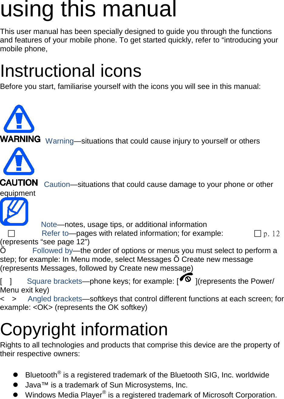  using this manual This user manual has been specially designed to guide you through the functions and features of your mobile phone. To get started quickly, refer to &ldquo;introducing your mobile phone,  Instructional icons Before you start, familiarise yourself with the icons you will see in this manual:     Warning&mdash;situations that could cause injury to yourself or others  Caution&mdash;situations that could cause damage to your phone or other equipment    Note&mdash;notes, usage tips, or additional information          Refer to&mdash;pages with related information; for example:   p. 12 (represents &ldquo;see page 12&rdquo;) &Otilde;       Followed by&mdash;the order of options or menus you must select to perform a step; for example: In Menu mode, select Messages &Otilde; Create new message (represents Messages, followed by Create new message) [  ]    Square brackets&mdash;phone keys; for example: [ ](represents the Power/ Menu exit key) <  >   Angled brackets&mdash;softkeys that control different functions at each screen; for example: <OK> (represents the OK softkey)  Copyright information Rights to all technologies and products that comprise this device are the property of their respective owners:   Bluetooth&reg; is a registered trademark of the Bluetooth SIG, Inc. worldwide  Java&trade; is a trademark of Sun Microsystems, Inc.  Windows Media Player&reg; is a registered trademark of Microsoft Corporation.  