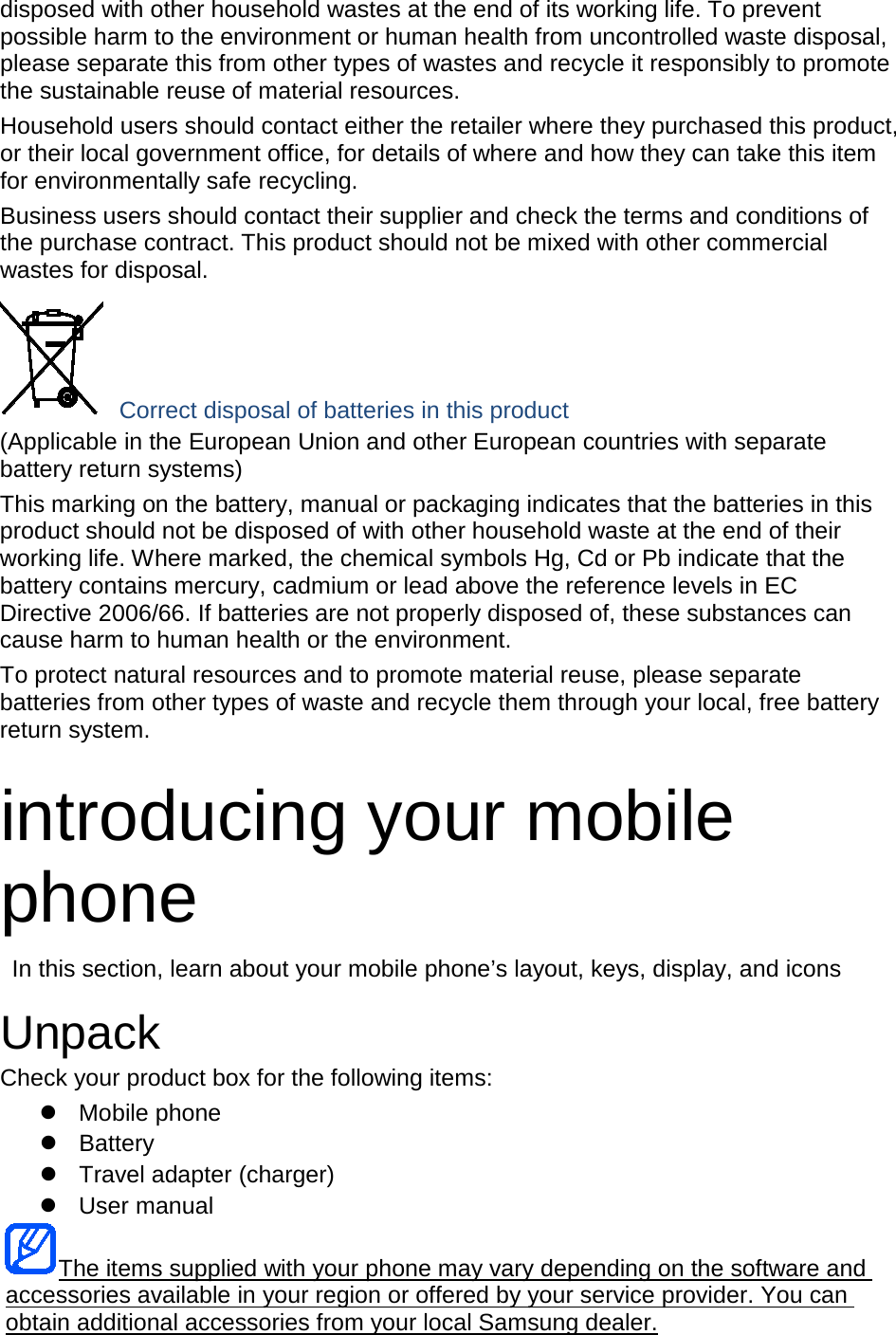 disposed with other household wastes at the end of its working life. To prevent possible harm to the environment or human health from uncontrolled waste disposal, please separate this from other types of wastes and recycle it responsibly to promote the sustainable reuse of material resources. Household users should contact either the retailer where they purchased this product, or their local government office, for details of where and how they can take this item for environmentally safe recycling. Business users should contact their supplier and check the terms and conditions of the purchase contract. This product should not be mixed with other commercial wastes for disposal.  Correct disposal of batteries in this product (Applicable in the European Union and other European countries with separate battery return systems) This marking on the battery, manual or packaging indicates that the batteries in this product should not be disposed of with other household waste at the end of their working life. Where marked, the chemical symbols Hg, Cd or Pb indicate that the battery contains mercury, cadmium or lead above the reference levels in EC Directive 2006/66. If batteries are not properly disposed of, these substances can cause harm to human health or the environment. To protect natural resources and to promote material reuse, please separate batteries from other types of waste and recycle them through your local, free battery return system.  introducing your mobile phone  In this section, learn about your mobile phone&rsquo;s layout, keys, display, and icons  Unpack Check your product box for the following items:  Mobile phone  Battery  Travel adapter (charger)  User manual The items supplied with your phone may vary depending on the software and accessories available in your region or offered by your service provider. You can obtain additional accessories from your local Samsung dealer. 
