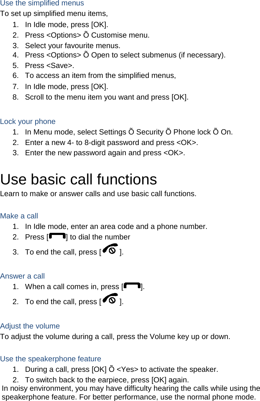  Use the simplified menus To set up simplified menu items, 1. In Idle mode, press [OK]. 2. Press <Options> &Otilde; Customise menu. 3. Select your favourite menus. 4. Press <Options> &Otilde; Open to select submenus (if necessary). 5. Press <Save>. 6. To access an item from the simplified menus, 7. In Idle mode, press [OK]. 8. Scroll to the menu item you want and press [OK].  Lock your phone 1. In Menu mode, select Settings &Otilde; Security &Otilde; Phone lock &Otilde; On. 2. Enter a new 4- to 8-digit password and press <OK>. 3. Enter the new password again and press <OK>.  Use basic call functions Learn to make or answer calls and use basic call functions.  Make a call 1. In Idle mode, enter an area code and a phone number. 2. Press [ ] to dial the number 3. To end the call, press [ ].    Answer a call 1. When a call comes in, press [ ]. 2. To end the call, press [ ].  Adjust the volume To adjust the volume during a call, press the Volume key up or down.  Use the speakerphone feature 1. During a call, press [OK] &Otilde; <Yes> to activate the speaker. 2. To switch back to the earpiece, press [OK] again. In noisy environment, you may have difficulty hearing the calls while using the speakerphone feature. For better performance, use the normal phone mode.  
