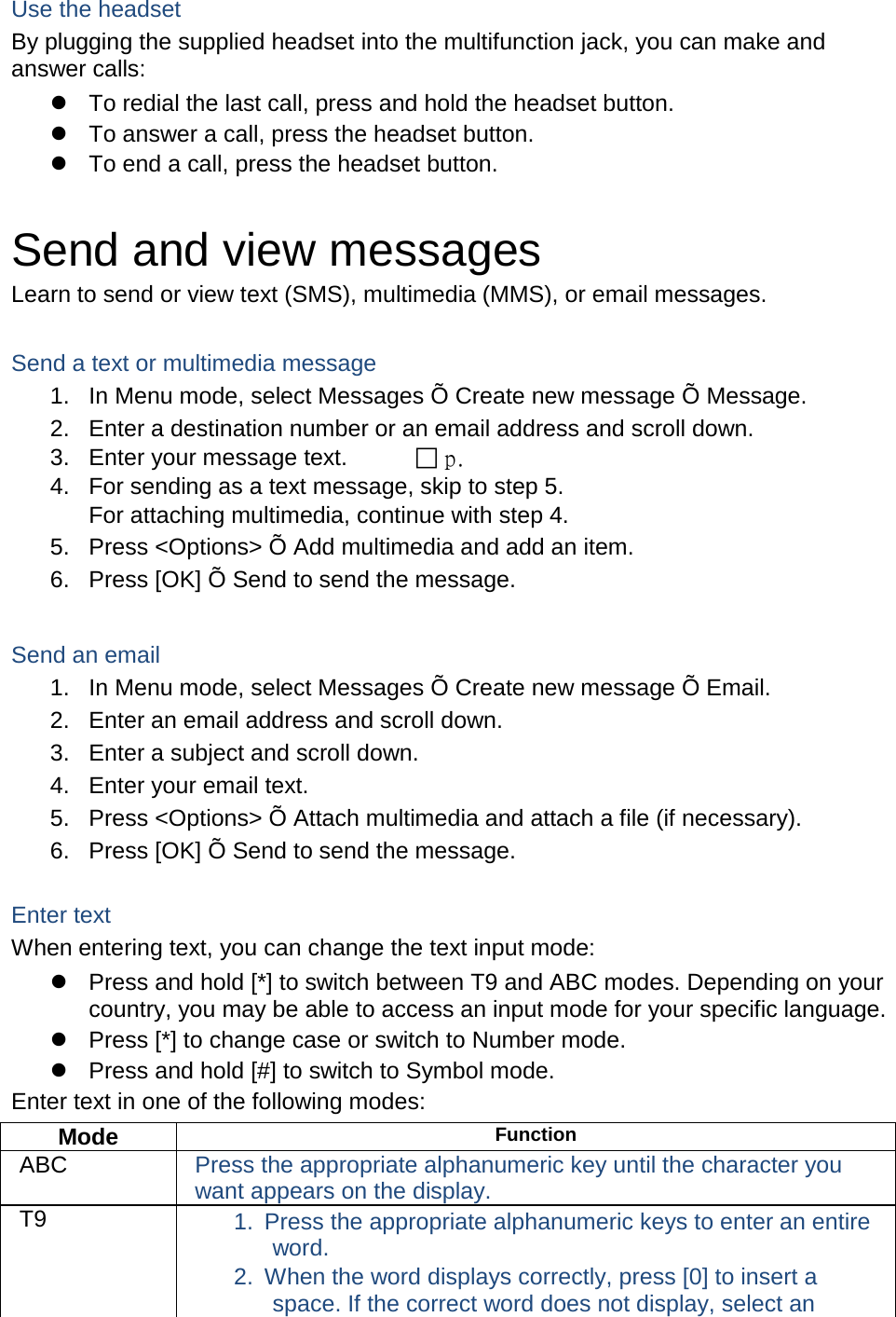 Use the headset By plugging the supplied headset into the multifunction jack, you can make and answer calls:  To redial the last call, press and hold the headset button.  To answer a call, press the headset button.  To end a call, press the headset button.  Send and view messages Learn to send or view text (SMS), multimedia (MMS), or email messages.  Send a text or multimedia message 1. In Menu mode, select Messages &Otilde; Create new message &Otilde; Message. 2. Enter a destination number or an email address and scroll down. 3. Enter your message text.   p.  4. For sending as a text message, skip to step 5. For attaching multimedia, continue with step 4. 5. Press <Options> &Otilde; Add multimedia and add an item. 6. Press [OK] &Otilde; Send to send the message.  Send an email 1. In Menu mode, select Messages &Otilde; Create new message &Otilde; Email. 2. Enter an email address and scroll down. 3. Enter a subject and scroll down. 4. Enter your email text. 5. Press <Options> &Otilde; Attach multimedia and attach a file (if necessary). 6. Press [OK] &Otilde; Send to send the message.  Enter text When entering text, you can change the text input mode:  Press and hold [*] to switch between T9 and ABC modes. Depending on your country, you may be able to access an input mode for your specific language.  Press [*] to change case or switch to Number mode.  Press and hold [#] to switch to Symbol mode. Enter text in one of the following modes: Mode Function ABC Press the appropriate alphanumeric key until the character you want appears on the display. T9 1. Press the appropriate alphanumeric keys to enter an entire word. 2. When the word displays correctly, press [0] to insert a space. If the correct word does not display, select an 