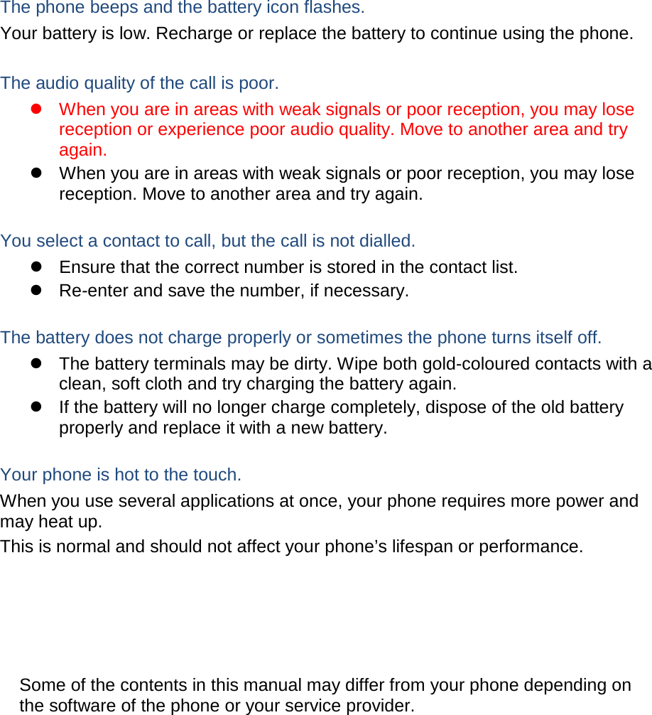 The phone beeps and the battery icon flashes. Your battery is low. Recharge or replace the battery to continue using the phone.  The audio quality of the call is poor.  When you are in areas with weak signals or poor reception, you may lose reception or experience poor audio quality. Move to another area and try again.  When you are in areas with weak signals or poor reception, you may lose reception. Move to another area and try again.  You select a contact to call, but the call is not dialled.  Ensure that the correct number is stored in the contact list.  Re-enter and save the number, if necessary.  The battery does not charge properly or sometimes the phone turns itself off.  The battery terminals may be dirty. Wipe both gold-coloured contacts with a clean, soft cloth and try charging the battery again.  If the battery will no longer charge completely, dispose of the old battery properly and replace it with a new battery.  Your phone is hot to the touch. When you use several applications at once, your phone requires more power and may heat up. This is normal and should not affect your phone&rsquo;s lifespan or performance.                  Some of the contents in this manual may differ from your phone depending on the software of the phone or your service provider. 