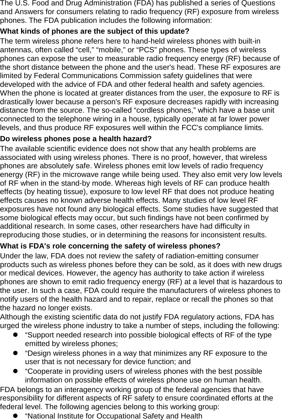 The U.S. Food and Drug Administration (FDA) has published a series of Questions and Answers for consumers relating to radio frequency (RF) exposure from wireless phones. The FDA publication includes the following information: What kinds of phones are the subject of this update? The term wireless phone refers here to hand-held wireless phones with built-in antennas, often called &ldquo;cell,&rdquo; &ldquo;mobile,&rdquo; or &ldquo;PCS&rdquo; phones. These types of wireless phones can expose the user to measurable radio frequency energy (RF) because of the short distance between the phone and the user's head. These RF exposures are limited by Federal Communications Commission safety guidelines that were developed with the advice of FDA and other federal health and safety agencies. When the phone is located at greater distances from the user, the exposure to RF is drastically lower because a person's RF exposure decreases rapidly with increasing distance from the source. The so-called &ldquo;cordless phones,&rdquo; which have a base unit connected to the telephone wiring in a house, typically operate at far lower power levels, and thus produce RF exposures well within the FCC's compliance limits. Do wireless phones pose a health hazard? The available scientific evidence does not show that any health problems are associated with using wireless phones. There is no proof, however, that wireless phones are absolutely safe. Wireless phones emit low levels of radio frequency energy (RF) in the microwave range while being used. They also emit very low levels of RF when in the stand-by mode. Whereas high levels of RF can produce health effects (by heating tissue), exposure to low level RF that does not produce heating effects causes no known adverse health effects. Many studies of low level RF exposures have not found any biological effects. Some studies have suggested that some biological effects may occur, but such findings have not been confirmed by additional research. In some cases, other researchers have had difficulty in reproducing those studies, or in determining the reasons for inconsistent results. What is FDA's role concerning the safety of wireless phones? Under the law, FDA does not review the safety of radiation-emitting consumer products such as wireless phones before they can be sold, as it does with new drugs or medical devices. However, the agency has authority to take action if wireless phones are shown to emit radio frequency energy (RF) at a level that is hazardous to the user. In such a case, FDA could require the manufacturers of wireless phones to notify users of the health hazard and to repair, replace or recall the phones so that the hazard no longer exists. Although the existing scientific data do not justify FDA regulatory actions, FDA has urged the wireless phone industry to take a number of steps, including the following:  &ldquo;Support needed research into possible biological effects of RF of the type emitted by wireless phones;  &ldquo;Design wireless phones in a way that minimizes any RF exposure to the user that is not necessary for device function; and  &ldquo;Cooperate in providing users of wireless phones with the best possible information on possible effects of wireless phone use on human health. FDA belongs to an interagency working group of the federal agencies that have responsibility for different aspects of RF safety to ensure coordinated efforts at the federal level. The following agencies belong to this working group:  &ldquo;National Institute for Occupational Safety and Health 