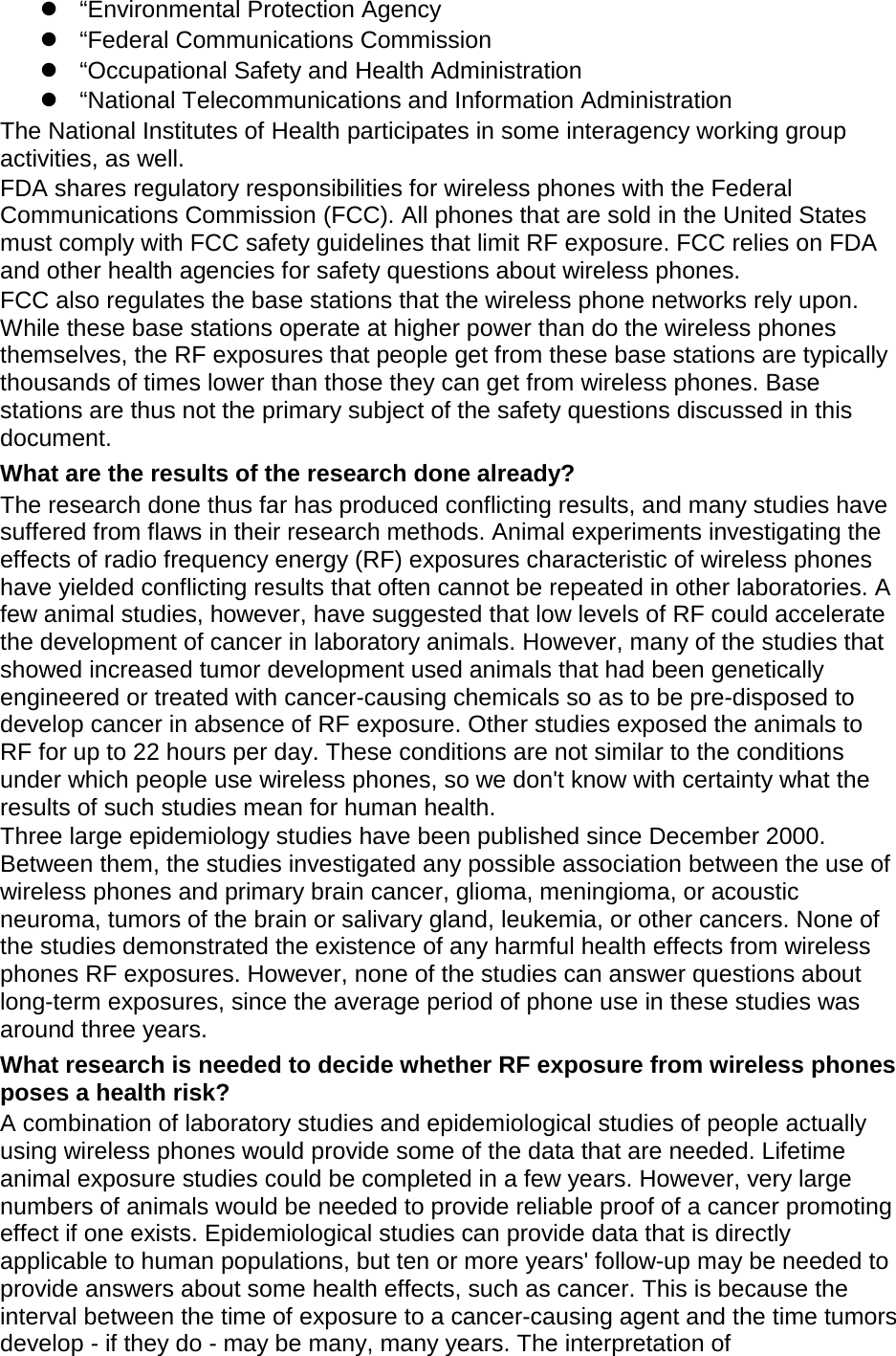  &ldquo;Environmental Protection Agency  &ldquo;Federal Communications Commission  &ldquo;Occupational Safety and Health Administration  &ldquo;National Telecommunications and Information Administration The National Institutes of Health participates in some interagency working group activities, as well. FDA shares regulatory responsibilities for wireless phones with the Federal Communications Commission (FCC). All phones that are sold in the United States must comply with FCC safety guidelines that limit RF exposure. FCC relies on FDA and other health agencies for safety questions about wireless phones. FCC also regulates the base stations that the wireless phone networks rely upon. While these base stations operate at higher power than do the wireless phones themselves, the RF exposures that people get from these base stations are typically thousands of times lower than those they can get from wireless phones. Base stations are thus not the primary subject of the safety questions discussed in this document. What are the results of the research done already? The research done thus far has produced conflicting results, and many studies have suffered from flaws in their research methods. Animal experiments investigating the effects of radio frequency energy (RF) exposures characteristic of wireless phones have yielded conflicting results that often cannot be repeated in other laboratories. A few animal studies, however, have suggested that low levels of RF could accelerate the development of cancer in laboratory animals. However, many of the studies that showed increased tumor development used animals that had been genetically engineered or treated with cancer-causing chemicals so as to be pre-disposed to develop cancer in absence of RF exposure. Other studies exposed the animals to RF for up to 22 hours per day. These conditions are not similar to the conditions under which people use wireless phones, so we don't know with certainty what the results of such studies mean for human health. Three large epidemiology studies have been published since December 2000. Between them, the studies investigated any possible association between the use of wireless phones and primary brain cancer, glioma, meningioma, or acoustic neuroma, tumors of the brain or salivary gland, leukemia, or other cancers. None of the studies demonstrated the existence of any harmful health effects from wireless phones RF exposures. However, none of the studies can answer questions about long-term exposures, since the average period of phone use in these studies was around three years. What research is needed to decide whether RF exposure from wireless phones poses a health risk? A combination of laboratory studies and epidemiological studies of people actually using wireless phones would provide some of the data that are needed. Lifetime animal exposure studies could be completed in a few years. However, very large numbers of animals would be needed to provide reliable proof of a cancer promoting effect if one exists. Epidemiological studies can provide data that is directly applicable to human populations, but ten or more years' follow-up may be needed to provide answers about some health effects, such as cancer. This is because the interval between the time of exposure to a cancer-causing agent and the time tumors develop - if they do - may be many, many years. The interpretation of 