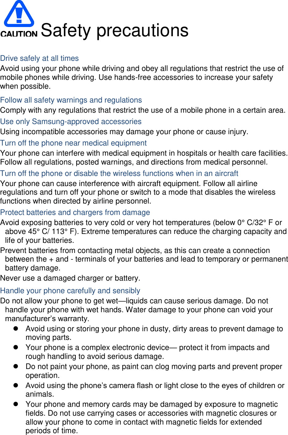  Safety precautions  Drive safely at all times Avoid using your phone while driving and obey all regulations that restrict the use of mobile phones while driving. Use hands-free accessories to increase your safety when possible. Follow all safety warnings and regulations Comply with any regulations that restrict the use of a mobile phone in a certain area. Use only Samsung-approved accessories Using incompatible accessories may damage your phone or cause injury. Turn off the phone near medical equipment Your phone can interfere with medical equipment in hospitals or health care facilities. Follow all regulations, posted warnings, and directions from medical personnel. Turn off the phone or disable the wireless functions when in an aircraft Your phone can cause interference with aircraft equipment. Follow all airline regulations and turn off your phone or switch to a mode that disables the wireless functions when directed by airline personnel. Protect batteries and chargers from damage Avoid exposing batteries to very cold or very hot temperatures (below 0° C/32° F or above 45° C/ 113° F). Extreme temperatures can reduce the charging capacity and life of your batteries. Prevent batteries from contacting metal objects, as this can create a connection between the + and - terminals of your batteries and lead to temporary or permanent battery damage. Never use a damaged charger or battery. Handle your phone carefully and sensibly Do not allow your phone to get wet—liquids can cause serious damage. Do not handle your phone with wet hands. Water damage to your phone can void your manufacturer’s warranty.   Avoid using or storing your phone in dusty, dirty areas to prevent damage to moving parts.   Your phone is a complex electronic device— protect it from impacts and rough handling to avoid serious damage.   Do not paint your phone, as paint can clog moving parts and prevent proper operation.  Avoid using the phone’s camera flash or light close to the eyes of children or animals.   Your phone and memory cards may be damaged by exposure to magnetic fields. Do not use carrying cases or accessories with magnetic closures or allow your phone to come in contact with magnetic fields for extended periods of time. 