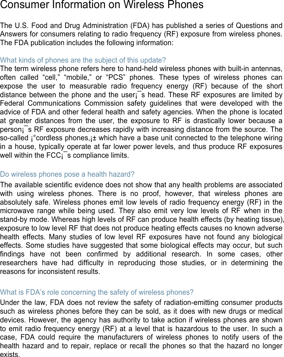  Consumer Information on Wireless Phones  The U.S. Food and Drug Administration (FDA) has published a series of Questions and Answers for consumers relating to radio frequency (RF) exposure from wireless phones. The FDA publication includes the following information:  What kinds of phones are the subject of this update? The term wireless phone refers here to hand-held wireless phones with built-in antennas, often called “cell,” “mobile,” or “PCS” phones. These types of wireless phones can expose the user to measurable radio frequency energy (RF) because of the short distance between the phone and the user¡¯s head. These RF exposures are limited by Federal Communications Commission safety guidelines that were developed with the advice of FDA and other federal health and safety agencies. When the phone is located at greater distances from the user, the exposure to RF is drastically lower because a person¡¯s RF exposure decreases rapidly with increasing distance from the source. The so-called ¡°cordless phones,¡± which have a base unit connected to the telephone wiring in a house, typically operate at far lower power levels, and thus produce RF exposures well within the FCC¡¯s compliance limits.  Do wireless phones pose a health hazard? The available scientific evidence does not show that any health problems are associated with using wireless phones. There is no proof, however, that wireless phones are absolutely safe. Wireless phones emit low levels of radio frequency energy (RF) in the microwave range while being used. They also emit very low levels of RF when in the stand-by mode. Whereas high levels of RF can produce health effects (by heating tissue), exposure to low level RF that does not produce heating effects causes no known adverse health effects. Many studies of low level RF exposures have not found any biological effects. Some studies have suggested that some biological effects may occur, but such findings have not been confirmed by additional research. In some cases, other researchers have had difficulty in reproducing those studies, or in determining the reasons for inconsistent results.  What is FDA’s role concerning the safety of wireless phones? Under the law, FDA does not review the safety of radiation-emitting consumer products such as wireless phones before they can be sold, as it does with new drugs or medical devices. However, the agency has authority to take action if wireless phones are shown to emit radio frequency energy (RF) at a level that is hazardous to the user. In such a case, FDA could require the manufacturers of wireless phones to notify users of the health hazard and to repair, replace or recall the phones so that the hazard no longer exists. 
