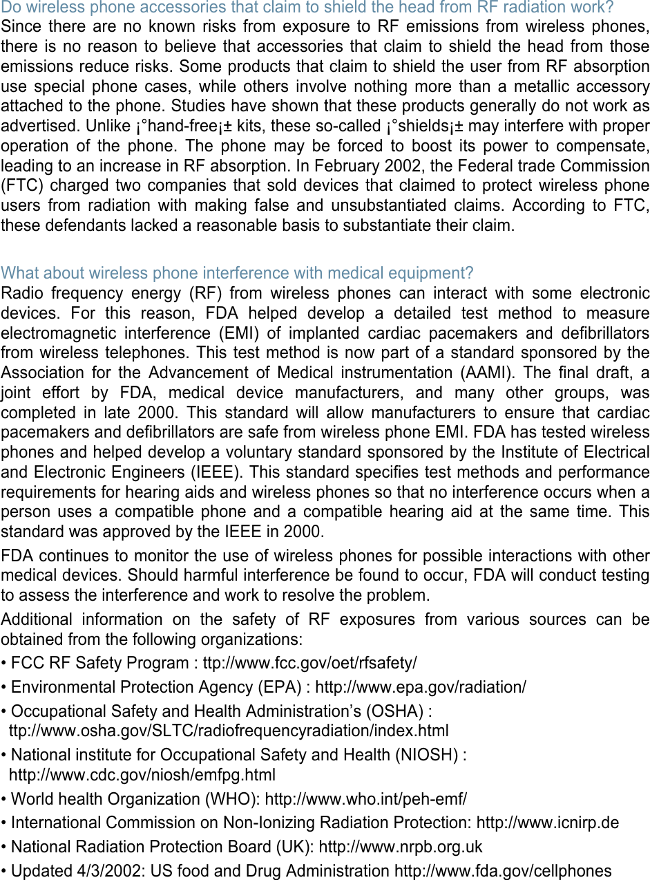 Do wireless phone accessories that claim to shield the head from RF radiation work? Since there are no known risks from exposure to RF emissions from wireless phones, there is no reason to believe that accessories that claim to shield the head from those emissions reduce risks. Some products that claim to shield the user from RF absorption use special phone cases, while others involve nothing more than a metallic accessory attached to the phone. Studies have shown that these products generally do not work as advertised. Unlike ¡°hand-free¡± kits, these so-called ¡°shields¡± may interfere with proper operation of the phone. The phone may be forced to boost its power to compensate, leading to an increase in RF absorption. In February 2002, the Federal trade Commission (FTC) charged two companies that sold devices that claimed to protect wireless phone users from radiation with making false and unsubstantiated claims. According to FTC, these defendants lacked a reasonable basis to substantiate their claim.  What about wireless phone interference with medical equipment? Radio frequency energy (RF) from wireless phones can interact with some electronic devices. For this reason, FDA helped develop a detailed test method to measure electromagnetic interference (EMI) of implanted cardiac pacemakers and defibrillators from wireless telephones. This test method is now part of a standard sponsored by the Association for the Advancement of Medical instrumentation (AAMI). The final draft, a joint effort by FDA, medical device manufacturers, and many other groups, was completed in late 2000. This standard will allow manufacturers to ensure that cardiac pacemakers and defibrillators are safe from wireless phone EMI. FDA has tested wireless phones and helped develop a voluntary standard sponsored by the Institute of Electrical and Electronic Engineers (IEEE). This standard specifies test methods and performance requirements for hearing aids and wireless phones so that no interference occurs when a person uses a compatible phone and a compatible hearing aid at the same time. This standard was approved by the IEEE in 2000. FDA continues to monitor the use of wireless phones for possible interactions with other medical devices. Should harmful interference be found to occur, FDA will conduct testing to assess the interference and work to resolve the problem. Additional information on the safety of RF exposures from various sources can be obtained from the following organizations: • FCC RF Safety Program : ttp://www.fcc.gov/oet/rfsafety/ • Environmental Protection Agency (EPA) : http://www.epa.gov/radiation/ • Occupational Safety and Health Administration’s (OSHA) :   ttp://www.osha.gov/SLTC/radiofrequencyradiation/index.html • National institute for Occupational Safety and Health (NIOSH) : http://www.cdc.gov/niosh/emfpg.html  • World health Organization (WHO): http://www.who.int/peh-emf/ • International Commission on Non-Ionizing Radiation Protection: http://www.icnirp.de • National Radiation Protection Board (UK): http://www.nrpb.org.uk • Updated 4/3/2002: US food and Drug Administration http://www.fda.gov/cellphones     