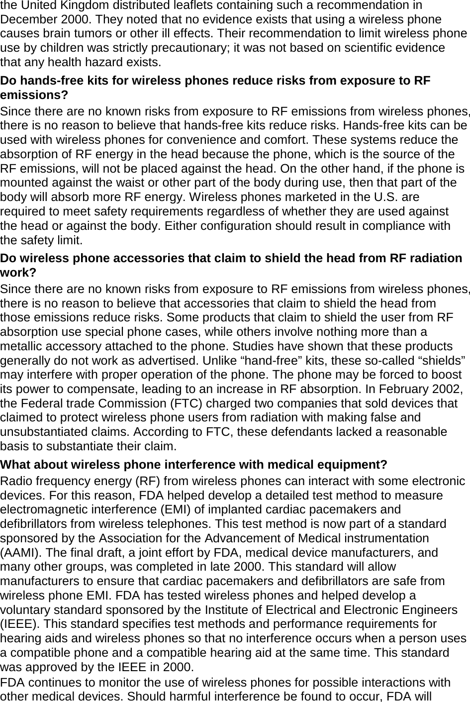the United Kingdom distributed leaflets containing such a recommendation in December 2000. They noted that no evidence exists that using a wireless phone causes brain tumors or other ill effects. Their recommendation to limit wireless phone use by children was strictly precautionary; it was not based on scientific evidence that any health hazard exists.   Do hands-free kits for wireless phones reduce risks from exposure to RF emissions? Since there are no known risks from exposure to RF emissions from wireless phones, there is no reason to believe that hands-free kits reduce risks. Hands-free kits can be used with wireless phones for convenience and comfort. These systems reduce the absorption of RF energy in the head because the phone, which is the source of the RF emissions, will not be placed against the head. On the other hand, if the phone is mounted against the waist or other part of the body during use, then that part of the body will absorb more RF energy. Wireless phones marketed in the U.S. are required to meet safety requirements regardless of whether they are used against the head or against the body. Either configuration should result in compliance with the safety limit. Do wireless phone accessories that claim to shield the head from RF radiation work? Since there are no known risks from exposure to RF emissions from wireless phones, there is no reason to believe that accessories that claim to shield the head from those emissions reduce risks. Some products that claim to shield the user from RF absorption use special phone cases, while others involve nothing more than a metallic accessory attached to the phone. Studies have shown that these products generally do not work as advertised. Unlike “hand-free” kits, these so-called “shields” may interfere with proper operation of the phone. The phone may be forced to boost its power to compensate, leading to an increase in RF absorption. In February 2002, the Federal trade Commission (FTC) charged two companies that sold devices that claimed to protect wireless phone users from radiation with making false and unsubstantiated claims. According to FTC, these defendants lacked a reasonable basis to substantiate their claim. What about wireless phone interference with medical equipment? Radio frequency energy (RF) from wireless phones can interact with some electronic devices. For this reason, FDA helped develop a detailed test method to measure electromagnetic interference (EMI) of implanted cardiac pacemakers and defibrillators from wireless telephones. This test method is now part of a standard sponsored by the Association for the Advancement of Medical instrumentation (AAMI). The final draft, a joint effort by FDA, medical device manufacturers, and many other groups, was completed in late 2000. This standard will allow manufacturers to ensure that cardiac pacemakers and defibrillators are safe from wireless phone EMI. FDA has tested wireless phones and helped develop a voluntary standard sponsored by the Institute of Electrical and Electronic Engineers (IEEE). This standard specifies test methods and performance requirements for hearing aids and wireless phones so that no interference occurs when a person uses a compatible phone and a compatible hearing aid at the same time. This standard was approved by the IEEE in 2000. FDA continues to monitor the use of wireless phones for possible interactions with other medical devices. Should harmful interference be found to occur, FDA will 