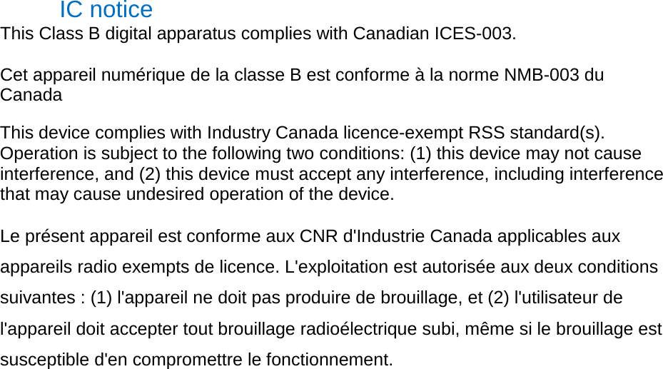 IC notice   This Class B digital apparatus complies with Canadian ICES-003.   Cet appareil numérique de la classe B est conforme à la norme NMB-003 du Canada   This device complies with Industry Canada licence-exempt RSS standard(s). Operation is subject to the following two conditions: (1) this device may not cause interference, and (2) this device must accept any interference, including interference that may cause undesired operation of the device.   Le présent appareil est conforme aux CNR d&apos;Industrie Canada applicables aux appareils radio exempts de licence. L&apos;exploitation est autorisée aux deux conditions suivantes : (1) l&apos;appareil ne doit pas produire de brouillage, et (2) l&apos;utilisateur de l&apos;appareil doit accepter tout brouillage radioélectrique subi, même si le brouillage est susceptible d&apos;en compromettre le fonctionnement.   
