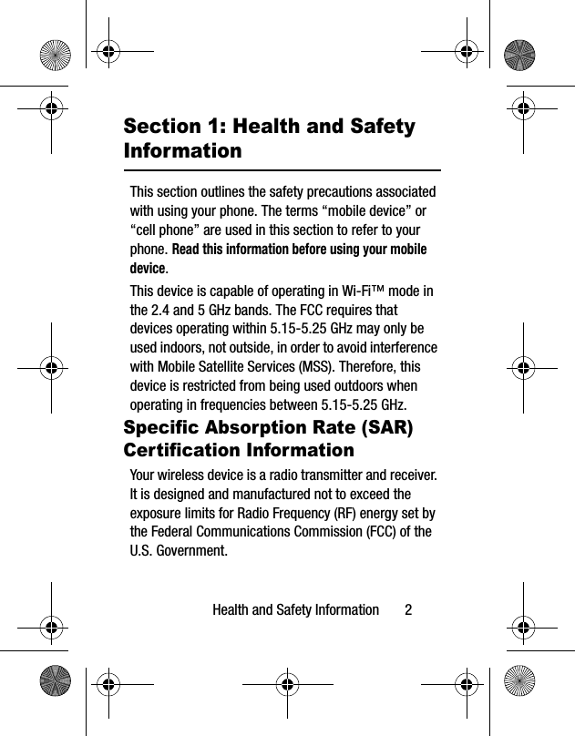 Health and Safety Information 2Section 1: Health and Safety InformationThis section outlines the safety precautions associated with using your phone. The terms “mobile device” or “cell phone” are used in this section to refer to your phone. Read this information before using your mobile device.This device is capable of operating in Wi-Fi™ mode in the 2.4 and 5 GHz bands. The FCC requires that devices operating within 5.15-5.25 GHz may only be used indoors, not outside, in order to avoid interference with Mobile Satellite Services (MSS). Therefore, this device is restricted from being used outdoors when operating in frequencies between 5.15-5.25 GHz.Specific Absorption Rate (SAR) Certification InformationYour wireless device is a radio transmitter and receiver. It is designed and manufactured not to exceed the exposure limits for Radio Frequency (RF) energy set by the Federal Communications Commission (FCC) of the U.S. Government.