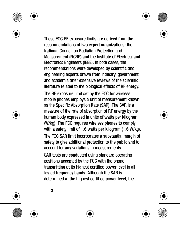 3These FCC RF exposure limits are derived from the recommendations of two expert organizations: the National Council on Radiation Protection and Measurement (NCRP) and the Institute of Electrical and Electronics Engineers (IEEE). In both cases, the recommendations were developed by scientific and engineering experts drawn from industry, government, and academia after extensive reviews of the scientific literature related to the biological effects of RF energy.The RF exposure limit set by the FCC for wireless mobile phones employs a unit of measurement known as the Specific Absorption Rate (SAR). The SAR is a measure of the rate of absorption of RF energy by the human body expressed in units of watts per kilogram (W/kg). The FCC requires wireless phones to comply with a safety limit of 1.6 watts per kilogram (1.6 W/kg).The FCC SAR limit incorporates a substantial margin of safety to give additional protection to the public and to account for any variations in measurements.SAR tests are conducted using standard operating positions accepted by the FCC with the phone transmitting at its highest certified power level in all tested frequency bands. Although the SAR is determined at the highest certified power level, the
