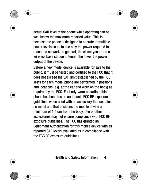 Health and Safety Information 4actual SAR level of the phone while operating can be well below the maximum reported value. This is because the phone is designed to operate at multiple power levels so as to use only the power required to reach the network. In general, the closer you are to a wireless base station antenna, the lower the power output of the device.Before a new model device is available for sale to the public, it must be tested and certified to the FCC that it does not exceed the SAR limit established by the FCC. Tests for each model phone are performed in positions and locations (e.g. at the ear and worn on the body) as required by the FCC. For body-worn operation, this phone has been tested and meets FCC RF exposure guidelines when used with an accessory that contains no metal and that positions the mobile device a minimum of 1.5 cm from the body. Use of other accessories may not ensure compliance with FCC RF exposure guidelines. The FCC has granted an Equipment Authorization for this mobile device with all reported SAR levels evaluated as in compliance with the FCC RF exposure guidelines.