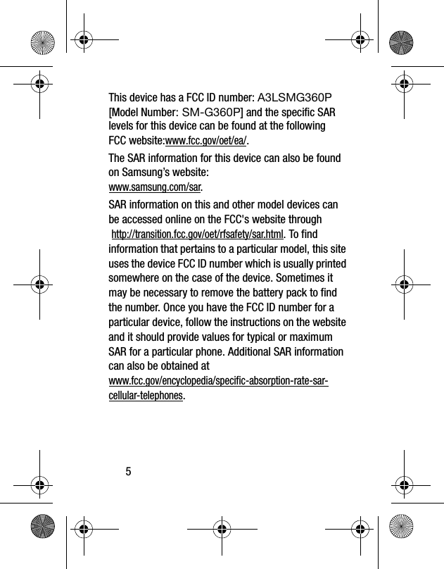 5This device has a FCC ID number: A3LSMG360P [Model Number: SM-G360P] and the specific SAR levels for this device can be found at the following FCC website:www.fcc.gov/oet/ea/.The SAR information for this device can also be found on Samsung’s website: www.samsung.com/sar. SAR information on this and other model devices can be accessed online on the FCC&apos;s website through http://transition.fcc.gov/oet/rfsafety/sar.html. To find information that pertains to a particular model, this site uses the device FCC ID number which is usually printed somewhere on the case of the device. Sometimes it may be necessary to remove the battery pack to find the number. Once you have the FCC ID number for a particular device, follow the instructions on the website and it should provide values for typical or maximum SAR for a particular phone. Additional SAR information can also be obtained at www.fcc.gov/encyclopedia/specific-absorption-rate-sar-cellular-telephones.