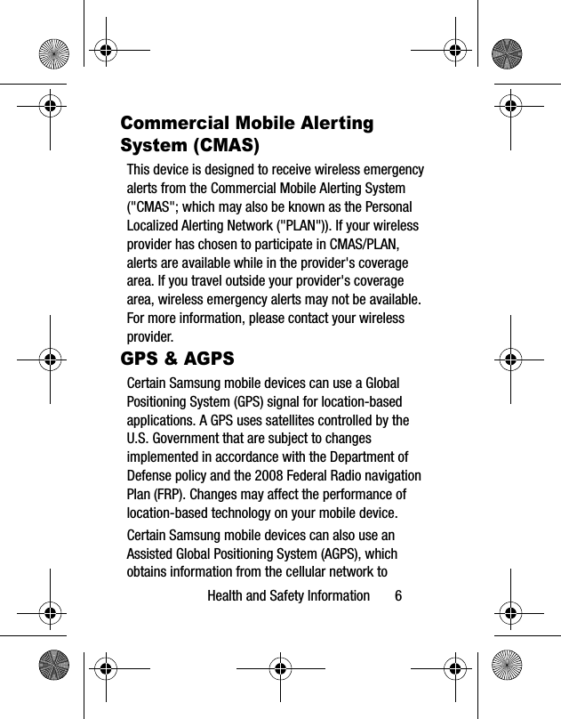 Health and Safety Information 6Commercial Mobile Alerting System (CMAS)This device is designed to receive wireless emergency alerts from the Commercial Mobile Alerting System ("CMAS"; which may also be known as the Personal Localized Alerting Network ("PLAN")). If your wireless provider has chosen to participate in CMAS/PLAN, alerts are available while in the provider's coverage area. If you travel outside your provider's coverage area, wireless emergency alerts may not be available. For more information, please contact your wireless provider.GPS & AGPSCertain Samsung mobile devices can use a Global Positioning System (GPS) signal for location-based applications. A GPS uses satellites controlled by the U.S. Government that are subject to changes implemented in accordance with the Department of Defense policy and the 2008 Federal Radio navigation Plan (FRP). Changes may affect the performance of location-based technology on your mobile device.Certain Samsung mobile devices can also use an Assisted Global Positioning System (AGPS), which obtains information from the cellular network to