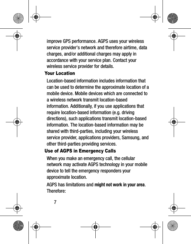 7improve GPS performance. AGPS uses your wireless service provider's network and therefore airtime, data charges, and/or additional charges may apply in accordance with your service plan. Contact your wireless service provider for details.Your LocationLocation-based information includes information that can be used to determine the approximate location of a mobile device. Mobile devices which are connected to a wireless network transmit location-based information. Additionally, if you use applications that require location-based information (e.g. driving directions), such applications transmit location-based information. The location-based information may be shared with third-parties, including your wireless service provider, applications providers, Samsung, and other third-parties providing services.Use of AGPS in Emergency CallsWhen you make an emergency call, the cellular network may activate AGPS technology in your mobile device to tell the emergency responders your approximate location.AGPS has limitations and might not work in your area. Therefore: