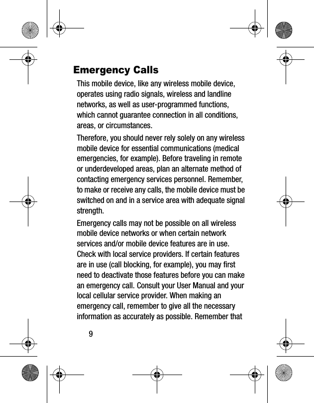 9Emergency CallsThis mobile device, like any wireless mobile device, operates using radio signals, wireless and landline networks, as well as user-programmed functions, which cannot guarantee connection in all conditions, areas, or circumstances. Therefore, you should never rely solely on any wireless mobile device for essential communications (medical emergencies, for example). Before traveling in remote or underdeveloped areas, plan an alternate method of contacting emergency services personnel. Remember, to make or receive any calls, the mobile device must be switched on and in a service area with adequate signal strength.Emergency calls may not be possible on all wireless mobile device networks or when certain network services and/or mobile device features are in use. Check with local service providers. If certain features are in use (call blocking, for example), you may first need to deactivate those features before you can make an emergency call. Consult your User Manual and your local cellular service provider. When making an emergency call, remember to give all the necessary information as accurately as possible. Remember that