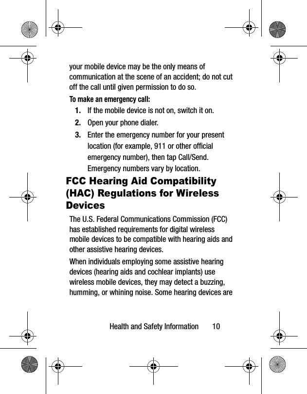 Health and Safety Information 10your mobile device may be the only means of communication at the scene of an accident; do not cut off the call until given permission to do so. To make an emergency call:1. If the mobile device is not on, switch it on.2. Open your phone dialer. 3. Enter the emergency number for your present location (for example, 911 or other official emergency number), then tap Call/Send. Emergency numbers vary by location.FCC Hearing Aid Compatibility (HAC) Regulations for Wireless DevicesThe U.S. Federal Communications Commission (FCC) has established requirements for digital wireless mobile devices to be compatible with hearing aids and other assistive hearing devices.When individuals employing some assistive hearing devices (hearing aids and cochlear implants) use wireless mobile devices, they may detect a buzzing, humming, or whining noise. Some hearing devices are