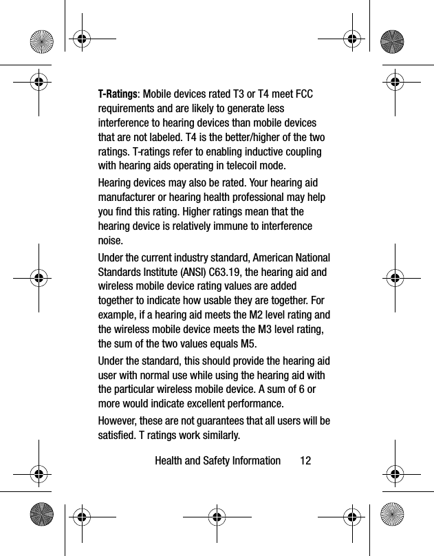 Health and Safety Information 12T-Ratings: Mobile devices rated T3 or T4 meet FCC requirements and are likely to generate less interference to hearing devices than mobile devices that are not labeled. T4 is the better/higher of the two ratings. T-ratings refer to enabling inductive coupling with hearing aids operating in telecoil mode.Hearing devices may also be rated. Your hearing aid manufacturer or hearing health professional may help you find this rating. Higher ratings mean that the hearing device is relatively immune to interference noise. Under the current industry standard, American National Standards Institute (ANSI) C63.19, the hearing aid and wireless mobile device rating values are added together to indicate how usable they are together. For example, if a hearing aid meets the M2 level rating and the wireless mobile device meets the M3 level rating, the sum of the two values equals M5. Under the standard, this should provide the hearing aid user with normal use while using the hearing aid with the particular wireless mobile device. A sum of 6 or more would indicate excellent performance. However, these are not guarantees that all users will be satisfied. T ratings work similarly.