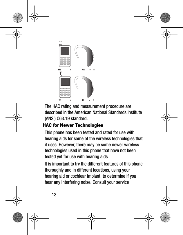 13The HAC rating and measurement procedure are described in the American National Standards Institute (ANSI) C63.19 standard.HAC for Newer TechnologiesThis phone has been tested and rated for use with hearing aids for some of the wireless technologies that it uses. However, there may be some newer wireless technologies used in this phone that have not been tested yet for use with hearing aids. It is important to try the different features of this phone thoroughly and in different locations, using your hearing aid or cochlear implant, to determine if you hear any interfering noise. Consult your service M3 + M2 = 5T3 + T2 = 5