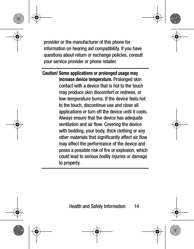 Health and Safety Information 14provider or the manufacturer of this phone for information on hearing aid compatibility. If you have questions about return or exchange policies, consult your service provider or phone retailer.Caution! Some applications or prolonged usage may increase device temperature. Prolonged skin contact with a device that is hot to the touch may produce skin discomfort or redness, or low-temperature burns. If the device feels hot to the touch, discontinue use and close all applications or turn off the device until it cools. Always ensure that the device has adequate ventilation and air flow. Covering the device with bedding, your body, thick clothing or any other materials that significantly affect air flow may affect the performance of the device and poses a possible risk of fire or explosion, which could lead to serious bodily injuries or damage to property.