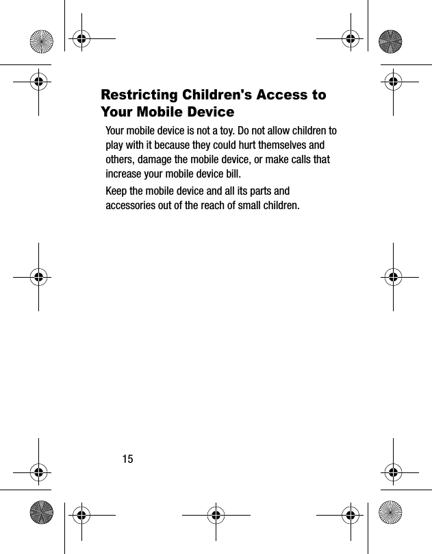 15Restricting Children's Access to Your Mobile DeviceYour mobile device is not a toy. Do not allow children to play with it because they could hurt themselves and others, damage the mobile device, or make calls that increase your mobile device bill.Keep the mobile device and all its parts and accessories out of the reach of small children.