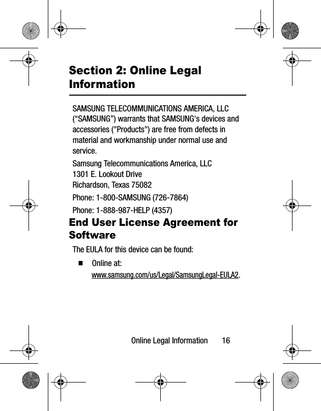Online Legal Information 16Section 2: Online Legal InformationSAMSUNG TELECOMMUNICATIONS AMERICA, LLC (“SAMSUNG”) warrants that SAMSUNG's devices and accessories ("Products") are free from defects in material and workmanship under normal use and service.Samsung Telecommunications America, LLC1301 E. Lookout DriveRichardson, Texas 75082Phone: 1-800-SAMSUNG (726-7864)Phone: 1-888-987-HELP (4357)End User License Agreement for SoftwareThe EULA for this device can be found: Online at: www.samsung.com/us/Legal/SamsungLegal-EULA2.