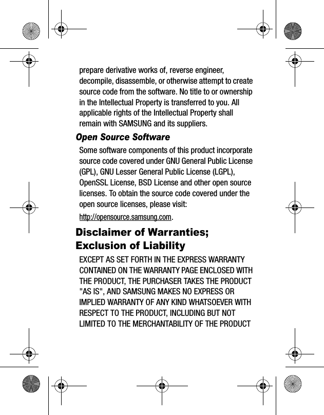 prepare derivative works of, reverse engineer, decompile, disassemble, or otherwise attempt to create source code from the software. No title to or ownership in the Intellectual Property is transferred to you. All applicable rights of the Intellectual Property shall remain with SAMSUNG and its suppliers.Open Source SoftwareSome software components of this product incorporate source code covered under GNU General Public License (GPL), GNU Lesser General Public License (LGPL), OpenSSL License, BSD License and other open source licenses. To obtain the source code covered under the open source licenses, please visit:http://opensource.samsung.com.Disclaimer of Warranties; Exclusion of LiabilityEXCEPT AS SET FORTH IN THE EXPRESS WARRANTY CONTAINED ON THE WARRANTY PAGE ENCLOSED WITH THE PRODUCT, THE PURCHASER TAKES THE PRODUCT "AS IS", AND SAMSUNG MAKES NO EXPRESS OR IMPLIED WARRANTY OF ANY KIND WHATSOEVER WITH RESPECT TO THE PRODUCT, INCLUDING BUT NOT LIMITED TO THE MERCHANTABILITY OF THE PRODUCT