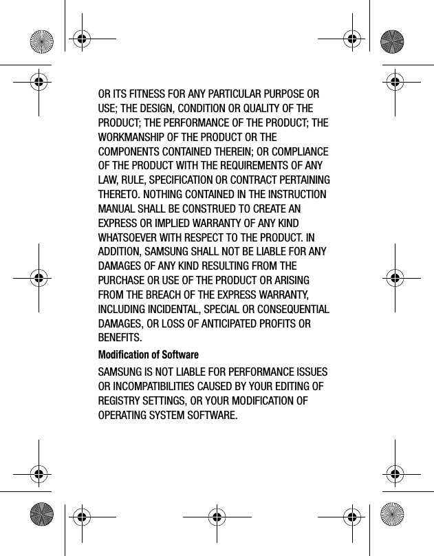 OR ITS FITNESS FOR ANY PARTICULAR PURPOSE OR USE; THE DESIGN, CONDITION OR QUALITY OF THE PRODUCT; THE PERFORMANCE OF THE PRODUCT; THE WORKMANSHIP OF THE PRODUCT OR THE COMPONENTS CONTAINED THEREIN; OR COMPLIANCE OF THE PRODUCT WITH THE REQUIREMENTS OF ANY LAW, RULE, SPECIFICATION OR CONTRACT PERTAINING THERETO. NOTHING CONTAINED IN THE INSTRUCTION MANUAL SHALL BE CONSTRUED TO CREATE AN EXPRESS OR IMPLIED WARRANTY OF ANY KIND WHATSOEVER WITH RESPECT TO THE PRODUCT. IN ADDITION, SAMSUNG SHALL NOT BE LIABLE FOR ANY DAMAGES OF ANY KIND RESULTING FROM THE PURCHASE OR USE OF THE PRODUCT OR ARISING FROM THE BREACH OF THE EXPRESS WARRANTY, INCLUDING INCIDENTAL, SPECIAL OR CONSEQUENTIAL DAMAGES, OR LOSS OF ANTICIPATED PROFITS OR BENEFITS.Modification of SoftwareSAMSUNG IS NOT LIABLE FOR PERFORMANCE ISSUES OR INCOMPATIBILITIES CAUSED BY YOUR EDITING OF REGISTRY SETTINGS, OR YOUR MODIFICATION OF OPERATING SYSTEM SOFTWARE.