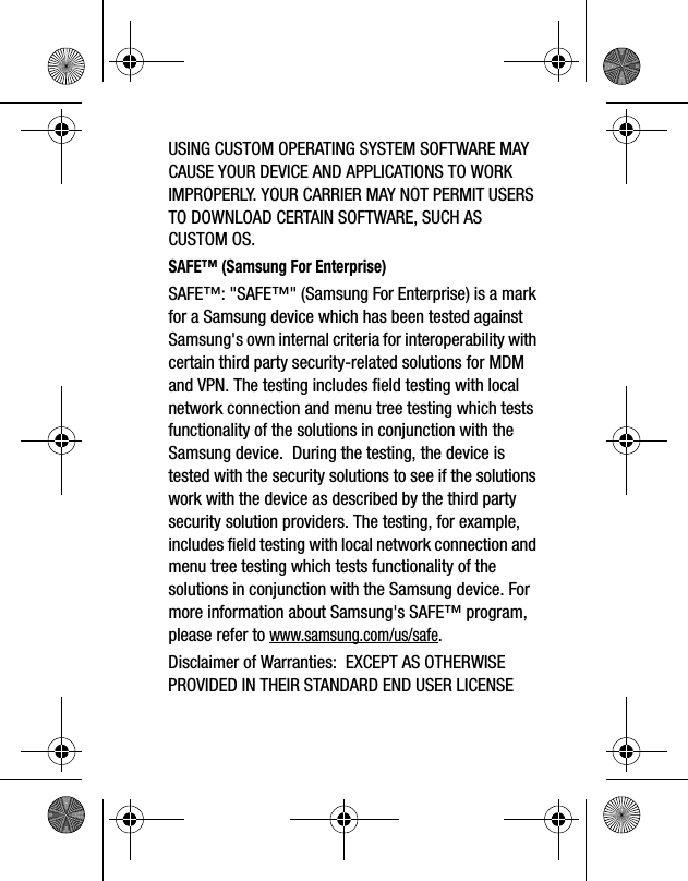 USING CUSTOM OPERATING SYSTEM SOFTWARE MAY CAUSE YOUR DEVICE AND APPLICATIONS TO WORK IMPROPERLY. YOUR CARRIER MAY NOT PERMIT USERS TO DOWNLOAD CERTAIN SOFTWARE, SUCH AS CUSTOM OS.SAFE™ (Samsung For Enterprise) SAFE™: "SAFE™" (Samsung For Enterprise) is a mark for a Samsung device which has been tested against Samsung's own internal criteria for interoperability with certain third party security-related solutions for MDM and VPN. The testing includes field testing with local network connection and menu tree testing which tests functionality of the solutions in conjunction with the Samsung device. During the testing, the device is tested with the security solutions to see if the solutions work with the device as described by the third party security solution providers. The testing, for example, includes field testing with local network connection and menu tree testing which tests functionality of the solutions in conjunction with the Samsung device. For more information about Samsung's SAFE™ program, please refer to www.samsung.com/us/safe.Disclaimer of Warranties: EXCEPT AS OTHERWISE PROVIDED IN THEIR STANDARD END USER LICENSE