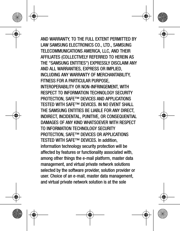 AND WARRANTY, TO THE FULL EXTENT PERMITTED BY LAW SAMSUNG ELECTRONICS CO., LTD., SAMSUNG TELECOMMUNICATIONS AMERICA, LLC, AND THEIR AFFILIATES (COLLECTIVELY REFERRED TO HEREIN AS THE "SAMSUNG ENTITIES") EXPRESSLY DISCLAIM ANY AND ALL WARRANTIES, EXPRESS OR IMPLIED, INCLUDING ANY WARRANTY OF MERCHANTABILITY, FITNESS FOR A PARTICULAR PURPOSE, INTEROPERABILITY OR NON-INFRINGEMENT, WITH RESPECT TO INFORMATION TECHNOLOGY SECURITY PROTECTION, SAFE™ DEVICES AND APPLICATIONS TESTED WITH SAFE™ DEVICES. IN NO EVENT SHALL THE SAMSUNG ENTITIES BE LIABLE FOR ANY DIRECT, INDIRECT, INCIDENTAL, PUNITIVE, OR CONSEQUENTIAL DAMAGES OF ANY KIND WHATSOEVER WITH RESPECT TO INFORMATION TECHNOLOGY SECURITY PROTECTION, SAFE™ DEVICES OR APPLICATIONS TESTED WITH SAFE™ DEVICES. In addition, information technology security protection will be affected by features or functionality associated with, among other things the e-mail platform, master data management, and virtual private network solutions selected by the software provider, solution provider or user. Choice of an e-mail, master data management, and virtual private network solution is at the sole
