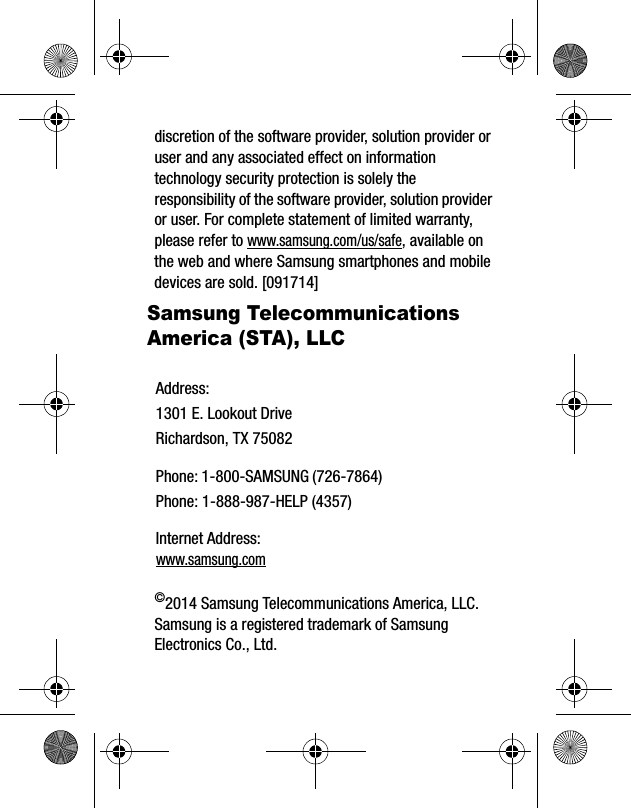 discretion of the software provider, solution provider or user and any associated effect on information technology security protection is solely the responsibility of the software provider, solution provider or user. For complete statement of limited warranty, please refer to www.samsung.com/us/safe, available on the web and where Samsung smartphones and mobile devices are sold. [091714] Samsung Telecommunications America (STA), LLC©2014 Samsung Telecommunications America, LLC. Samsung is a registered trademark of Samsung Electronics Co., Ltd.Address:1301 E. Lookout DriveRichardson, TX 75082Phone: 1-800-SAMSUNG (726-7864)Phone: 1-888-987-HELP (4357)Internet Address: www.samsung.com