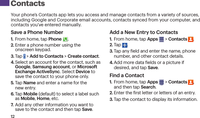 12Your phone’s Contacts app lets you access and manage contacts from a variety of sources, including Google and Corporate email accounts, contacts synced from your computer, and contacts you’ve entered manually.Save a Phone Number1.  From home, tap Phone  .2. Enter a phone number using the  onscreen keypad.3. Tap   &gt; Add to Contacts &gt; Create contact. 4. Select an account for the contact, such as Google, Samsung account, or Microsoft Exchange ActiveSync. Select Device to save the contact to your phone only.5. Tap Name and enter a name for the  new entry.6. Tap Mobile (default) to select a label such as Mobile, Home, etc.7.  Add any other information you want to save to the contact and then tap Save.Add a New Entry to Contacts1.  From home, tap Apps  &gt; Contacts  .2. Tap  .3. Tap any ield and enter the name, phone number, and other contact details.4. Add more data ields or a picture if desired, and tap Save.Find a Contact1.  From home, tap Apps  &gt; Contacts  ,  and then tap Search.2. Enter the irst letter or letters of an entry.3. Tap the contact to display its information. Contacts