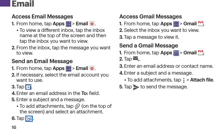 16 EmailAccess Email Messages1.  From home, tap Apps  &gt; Email  .• To view a dierent inbox, tap the inbox name at the top of the screen and then tap the inbox you want to view.2. From the inbox, tap the message you want  to view.Send an Email Message1.  From home, tap Apps  &gt; Email  .2. If necessary, select the email account you want to use.3. Tap .4. Enter an email address in the To: ield.5. Enter a subject and a message.• To add attachments, tap   (on the top of  the screen) and select an attachment.6. Tap .Access Gmail Messages1.  From home, tap Apps  &gt; Gmail  .2. Select the inbox you want to view.3. Tap a message to view it.Send a Gmail Message1.  From home, tap Apps  &gt; Gmail  .2. Tap .3. Enter an email address or contact name.4. Enter a subject and a message.• To add attachments, tap   &gt; Attach ile.5. Tap  to send the message.