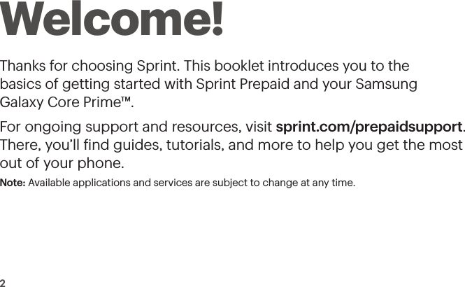 2Welcome!Thanks for choosing Sprint. This booklet introduces you to the  basics of getting started with Sprint Prepaid and your Samsung  Galaxy Core Prime™.For ongoing support and resources, visit sprint.com/prepaidsupport. There, you’ll ind guides, tutorials, and more to help you get the most out of your phone.Note: Available applications and services are subject to change at any time.