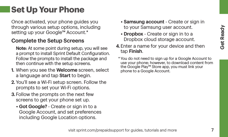 Get Ready    visit sprint.com/prepaidsupport for guides, tutorials and more  7 Set Up Your PhoneOnce activated, your phone guides you through various setup options, including setting up your Google™ Account.*Complete the Setup ScreensNote: At some point during setup, you will see a prompt to install Sprint Default Coniguration. Follow the prompts to install the package and then continue with the setup screens.1.  When you see the Welcome screen, select a language and tap Start to begin.2. You’ll see a Wi-Fi setup screen. Follow the prompts to set your Wi-Fi options.3. Follow the prompts on the next few screens to get your phone set up. • Got Google? - Create or sign in to a Google Account, and set preferences including Google Location options.• Samsung account - Create or sign in  to your Samsung user account.• Dropbox - Create or sign in to a  Dropbox cloud storage account.4. Enter a name for your device and then  tap Finish.* You do not need to sign up for a Google Account to use your phone; however, to download content from the Google Play™ Store app, you must link your phone to a Google Account.
