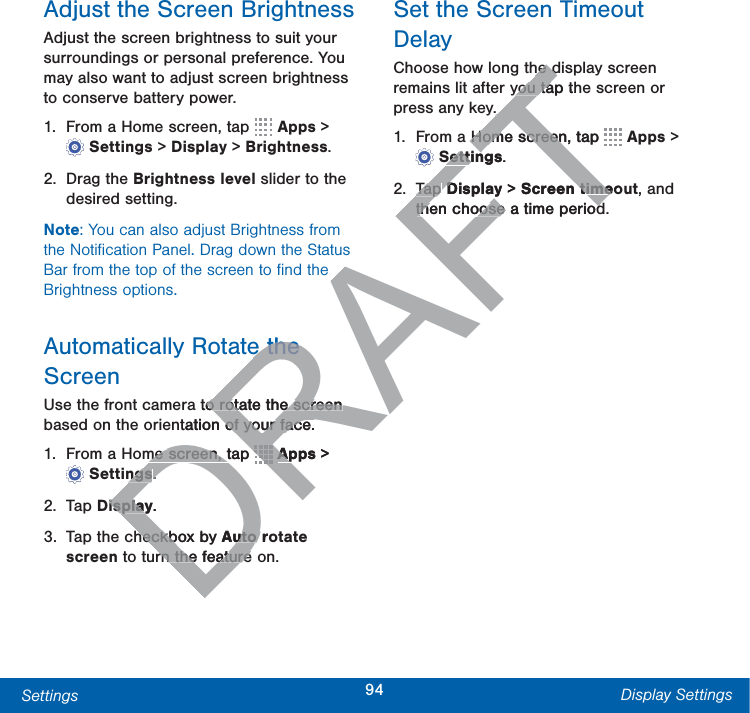 94Settings Display SettingsAdjust the Screen BrightnessAdjust the screen brightness to suit your surroundings or personal preference. You may also want to adjust screen brightness to conserve battery power.1.  From a Home screen, tap   Apps &gt; Settings &gt; Display &gt; Brightness.2. Drag the Brightness level slider to the desired setting.Note: You can also adjust Brightness from the Notiﬁcation Panel. Drag down the Status Bar from the top of the screen to ﬁnd the Brightness options.Automatically Rotate the ScreenUse the front camera to rotate the screen based on the orientation of your face.1.  From a Home screen, tap   Apps &gt; Settings.2. Tap Display.3.  Tap the checkbox by Auto rotate screen to turn the feature on.Set the Screen Timeout DelayChoose how long the display screen remains lit after you tap the screen or press any key. 1.  From a Home screen, tap   Apps &gt; Settings.2. Tap Display &gt; Screen timeout, and then choose a time period.DRAFTe the e the to rotate the screen o rotate the screen ntation of your face.of your face.me screen, tap me screen, tDRDRDRDRDRDRDRDRDRDRDRDRDRDRDRDRAppsAp &gt; ngsngs..isplayisplay.heckbox by heckbAuto routo rn the featurern the featurehe dhe dyou tap thyou taa Home screen, tap Home screenTTTTTTTTTTTTTSettingsSettin.Tap Tap Display D&gt; Screen timeo timethen choose a time periodthen choose a time period